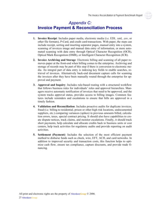 The Invoice Reconciliaiton & Payment Benchmark Report


                                Appendix C:
                  Invoice Payment & Reconciliation Process

             1. Invoice Receipt: Includes paper media, electronic media (i.e. EDI, .xml, .csv, or
                other file formats), P-Card, and credit card transactions. With paper, the steps can
                include receipt, sorting and inserting separator pages, manual entry into a system,
                scanning of invoices image and manual data entry of information, or more auto-
                mated scanning with data entry through Optical Character Recognition (OCR),
                Optical Mark Recognition (OMR), or Intelligent Character Recognition (ICR).
             2. Invoice Archiving and Storage: Electronic billing and scanning of all paper re-
                moves paper at the front-end when billing comes to the enterprise. Archiving and
                storage of records may be part of this step if there is conversion to electronic me-
                dia. An integral part of data entry is indexing key fields to enable searches, re-
                trieval of invoices. Alternatively back-end document capture calls for scanning
                the invoices after they have been manually routed through the enterprise for ap-
                proval and payment.
             3. Approval and Inquiry: Includes rule-based routing with a structured workflow
                that follows business rules for individuals’ roles and approval hierarchies. Man-
                agers receive automatic notification of invoices that need to be approved, and the
                system tracks approval status, provides access to billing images. Common fea-
                tures include reminders and escalations to ensure that bills are approved in a
                timely fashion.
             4. Validation and Reconciliation: Includes proactive audits for duplicate invoices,
                fraud (i.e. billing to residential, prison or other high risk locations, undocumented
                suppliers, etc.) comparing variances (spikes) in previous amounts billed, calcula-
                tion errors, taxes, special contract pricing. It should also have capabilities to cre-
                ate dispute notices, track claims, and monitor escalations. Finally, it should track
                short payments, help calculate and allocate credits back to business units or cost
                centers, help track activities for regulatory audits and provide reporting on audit
                activities.
             5. Settlement (Payment): Includes the selection of the most efficient payment
                method to disburse funds such as check, wire, EFT, ACH, and card networks. In
                addition to improved security and transaction costs, this function helps to opti-
                mize cash flow, ensure tax compliance, capture discounts, and provide trade fi-
                nancing.




All print and electronic rights are the property of AberdeenGroup © 2006.
27 AberdeenGroup
 