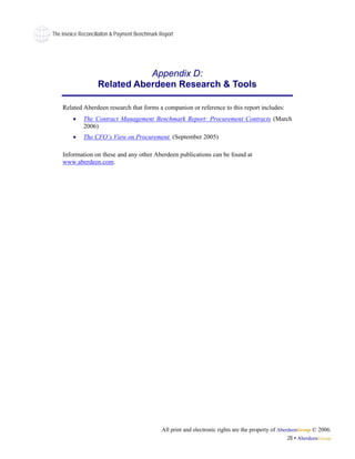 The Invoice Reconciliaiton & Payment Benchmark Report




                               Appendix D:
                    Related Aberdeen Research & Tools

    Related Aberdeen research that forms a companion or reference to this report includes:
         •   The Contract Management Benchmark Report: Procurement Contracts (March
             2006)
         •   The CFO’s View on Procurement (September 2005)

    Information on these and any other Aberdeen publications can be found at
    www.aberdeen.com.




                                               All print and electronic rights are the property of AberdeenGroup © 2006.
                                                                                                       28 • AberdeenGroup
 