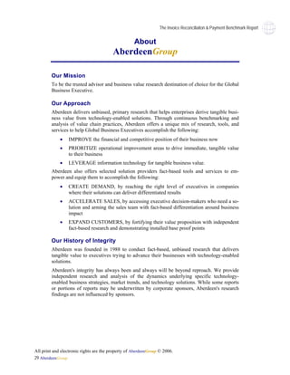 The Invoice Reconciliaiton & Payment Benchmark Report


                                                    About
                                         AberdeenGroup

        Our Mission
        To be the trusted advisor and business value research destination of choice for the Global
        Business Executive.

        Our Approach
        Aberdeen delivers unbiased, primary research that helps enterprises derive tangible busi-
        ness value from technology-enabled solutions. Through continuous benchmarking and
        analysis of value chain practices, Aberdeen offers a unique mix of research, tools, and
        services to help Global Business Executives accomplish the following:
             •   IMPROVE the financial and competitive position of their business now
             •   PRIORITIZE operational improvement areas to drive immediate, tangible value
                 to their business
             •   LEVERAGE information technology for tangible business value.
        Aberdeen also offers selected solution providers fact-based tools and services to em-
        power and equip them to accomplish the following:
             •   CREATE DEMAND, by reaching the right level of executives in companies
                 where their solutions can deliver differentiated results
             •   ACCELERATE SALES, by accessing executive decision-makers who need a so-
                 lution and arming the sales team with fact-based differentiation around business
                 impact
             •   EXPAND CUSTOMERS, by fortifying their value proposition with independent
                 fact-based research and demonstrating installed base proof points

        Our History of Integrity
        Aberdeen was founded in 1988 to conduct fact-based, unbiased research that delivers
        tangible value to executives trying to advance their businesses with technology-enabled
        solutions.
        Aberdeen's integrity has always been and always will be beyond reproach. We provide
        independent research and analysis of the dynamics underlying specific technology-
        enabled business strategies, market trends, and technology solutions. While some reports
        or portions of reports may be underwritten by corporate sponsors, Aberdeen's research
        findings are not influenced by sponsors.




All print and electronic rights are the property of AberdeenGroup © 2006.
29 AberdeenGroup
 