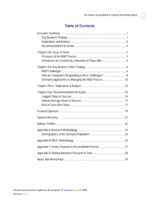 The Invoice Reconciliaiton & Payment Benchmark Report



                                                           Table of Contents
                       Executive Summary .............................................................................................. i
                          Key Business Findings ................................................................................... i
                          Implications and Analysis................................................................................ii
                          Recommendations for Action..........................................................................ii

                       Chapter One: Issue at Hand.................................................................................3
                          Pressures of the IR&P Process ..................................................................... 3
                          Enterprises are Crushed by a Mountain of Paper Bills .................................. 4

                       Chapter Two: Key Business Value Findings .........................................................6
                          IR&P Challenges ........................................................................................... 6
                          How are Companies Responding to these Challenges?................................ 8
                          Enterprise Approaches to Managing the IR&P Process............................... 10

                       Chapter Three: Implications & Analysis............................................................. 12

                       Chapter Four: Recommendations for Action ...................................................... 16
                          Laggard Steps to Success........................................................................... 16
                          Industry Average Steps to Success ............................................................. 17
                          Best in Class Next Steps ............................................................................. 17

                       Featured Sponsors............................................................................................. 19

                       Sponsor Directory .............................................................................................. 21

                       Authors’ Profiles ................................................................................................. 22

                       Appendix A: Research Methodology .................................................................. 23
                          Demographics of the Surveyed Population.................................................. 23

                       Appendix B: PACE Methodology ........................................................................ 24

                       Appendix C: Invoice Payment & Reconciliation Process.................................... 27

                       Appendix D: Related Aberdeen Research & Tools ............................................. 28

                       About AberdeenGroup ...................................................................................... 29




All print and electronic rights are the property of AberdeenGroup © 2006.
AberdeenGroup
 