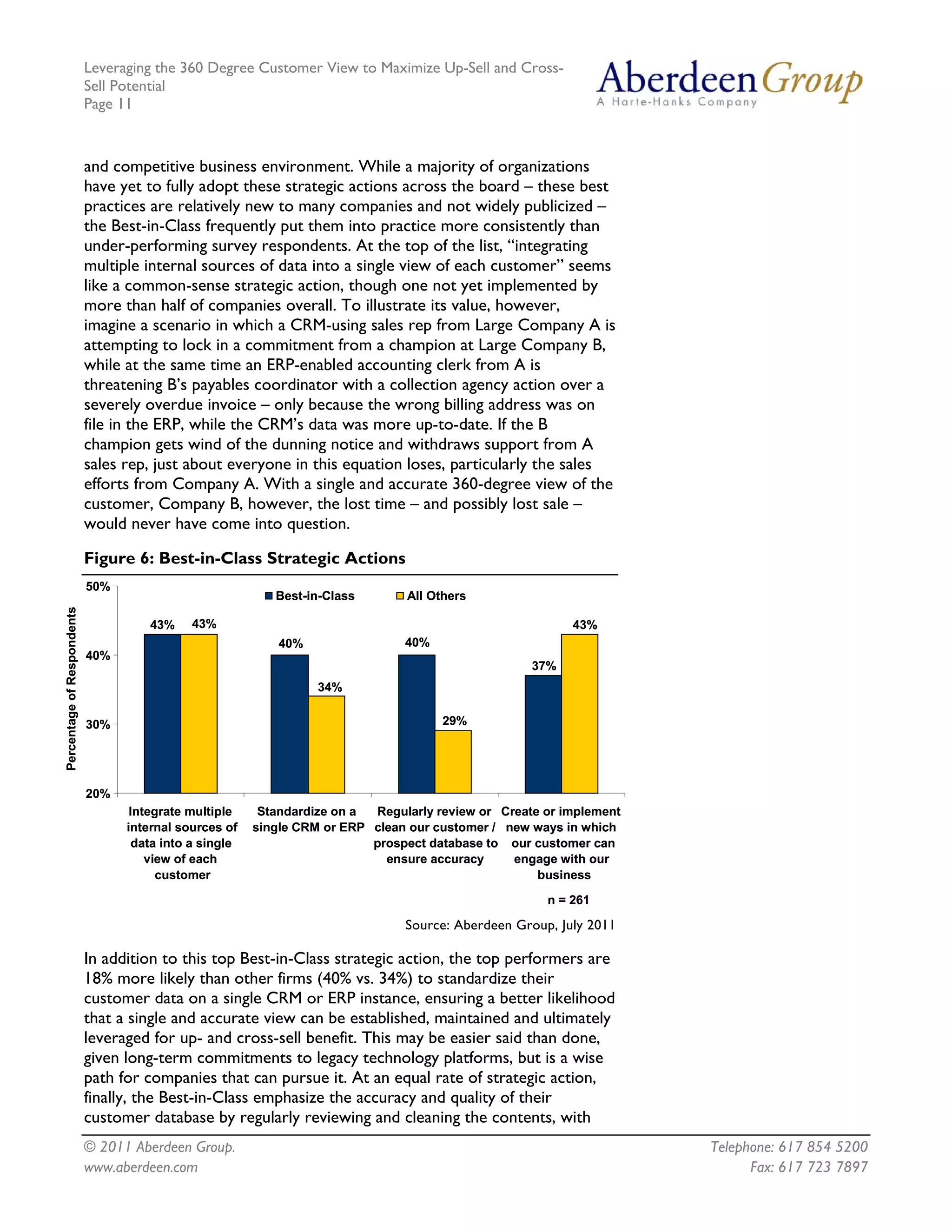 Leveraging the 360 Degree Customer View to Maximize Up-Sell and Cross-
                            Sell Potential
                            Page 11



                            and competitive business environment. While a majority of organizations
                            have yet to fully adopt these strategic actions across the board – these best
                            practices are relatively new to many companies and not widely publicized –
                            the Best-in-Class frequently put them into practice more consistently than
                            under-performing survey respondents. At the top of the list, “integrating
                            multiple internal sources of data into a single view of each customer” seems
                            like a common-sense strategic action, though one not yet implemented by
                            more than half of companies overall. To illustrate its value, however,
                            imagine a scenario in which a CRM-using sales rep from Large Company A is
                            attempting to lock in a commitment from a champion at Large Company B,
                            while at the same time an ERP-enabled accounting clerk from A is
                            threatening B’s payables coordinator with a collection agency action over a
                            severely overdue invoice – only because the wrong billing address was on
                            file in the ERP, while the CRM’s data was more up-to-date. If the B
                            champion gets wind of the dunning notice and withdraws support from A
                            sales rep, just about everyone in this equation loses, particularly the sales
                            efforts from Company A. With a single and accurate 360-degree view of the
                            customer, Company B, however, the lost time – and possibly lost sale –
                            would never have come into question.

                            Figure 6: Best-in-Class Strategic Actions
                            50%
                                                            Best-in-Class       All Others
Percentage of Respondents




                                      43%    43%                                                          43%
                                                             40%                40%
                            40%
                                                                                                    37%
                                                                   34%


                            30%                                                       29%




                            20%
                                   Integrate multiple     Standardize on a Regularly review or Create or implement
                                  internal sources of    single CRM or ERP clean our customer / new ways in which
                                    data into a single                     prospect database to our customer can
                                      view of each                           ensure accuracy     engage with our
                                        customer                                                     business

                                                                                                      n = 261

                                                                                Source: Aberdeen Group, July 2011

                            In addition to this top Best-in-Class strategic action, the top performers are
                            18% more likely than other firms (40% vs. 34%) to standardize their
                            customer data on a single CRM or ERP instance, ensuring a better likelihood
                            that a single and accurate view can be established, maintained and ultimately
                            leveraged for up- and cross-sell benefit. This may be easier said than done,
                            given long-term commitments to legacy technology platforms, but is a wise
                            path for companies that can pursue it. At an equal rate of strategic action,
                            finally, the Best-in-Class emphasize the accuracy and quality of their
                            customer database by regularly reviewing and cleaning the contents, with
                            © 2011 Aberdeen Group.                                                                   Telephone: 617 854 5200
                            www.aberdeen.com                                                                               Fax: 617 723 7897
 