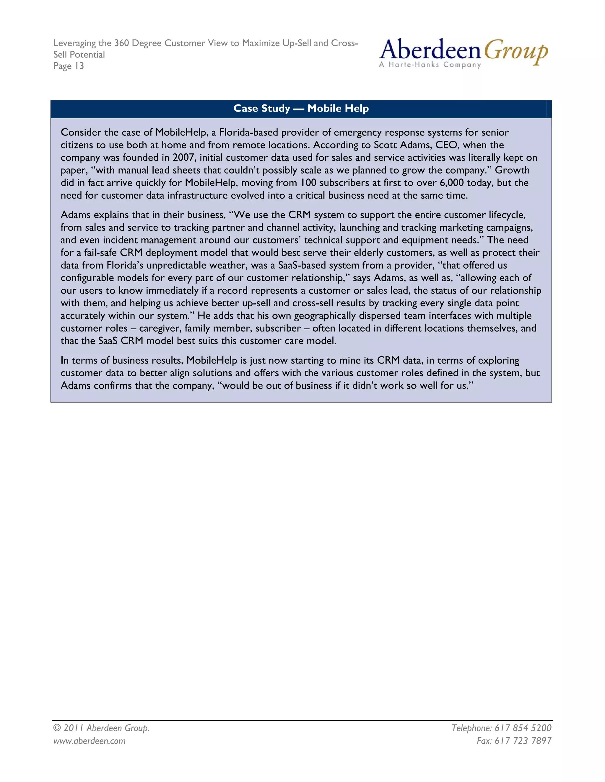 Leveraging the 360 Degree Customer View to Maximize Up-Sell and Cross-
Sell Potential
Page 13



                                         Case Study — Mobile Help

 Consider the case of MobileHelp, a Florida-based provider of emergency response systems for senior
 citizens to use both at home and from remote locations. According to Scott Adams, CEO, when the
 company was founded in 2007, initial customer data used for sales and service activities was literally kept on
 paper, “with manual lead sheets that couldn’t possibly scale as we planned to grow the company.” Growth
 did in fact arrive quickly for MobileHelp, moving from 100 subscribers at first to over 6,000 today, but the
 need for customer data infrastructure evolved into a critical business need at the same time.
 Adams explains that in their business, “We use the CRM system to support the entire customer lifecycle,
 from sales and service to tracking partner and channel activity, launching and tracking marketing campaigns,
 and even incident management around our customers’ technical support and equipment needs.” The need
 for a fail-safe CRM deployment model that would best serve their elderly customers, as well as protect their
 data from Florida’s unpredictable weather, was a SaaS-based system from a provider, “that offered us
 configurable models for every part of our customer relationship,” says Adams, as well as, “allowing each of
 our users to know immediately if a record represents a customer or sales lead, the status of our relationship
 with them, and helping us achieve better up-sell and cross-sell results by tracking every single data point
 accurately within our system.” He adds that his own geographically dispersed team interfaces with multiple
 customer roles – caregiver, family member, subscriber – often located in different locations themselves, and
 that the SaaS CRM model best suits this customer care model.
 In terms of business results, MobileHelp is just now starting to mine its CRM data, in terms of exploring
 customer data to better align solutions and offers with the various customer roles defined in the system, but
 Adams confirms that the company, “would be out of business if it didn’t work so well for us.”




© 2011 Aberdeen Group.                                                                     Telephone: 617 854 5200
www.aberdeen.com                                                                                 Fax: 617 723 7897
 