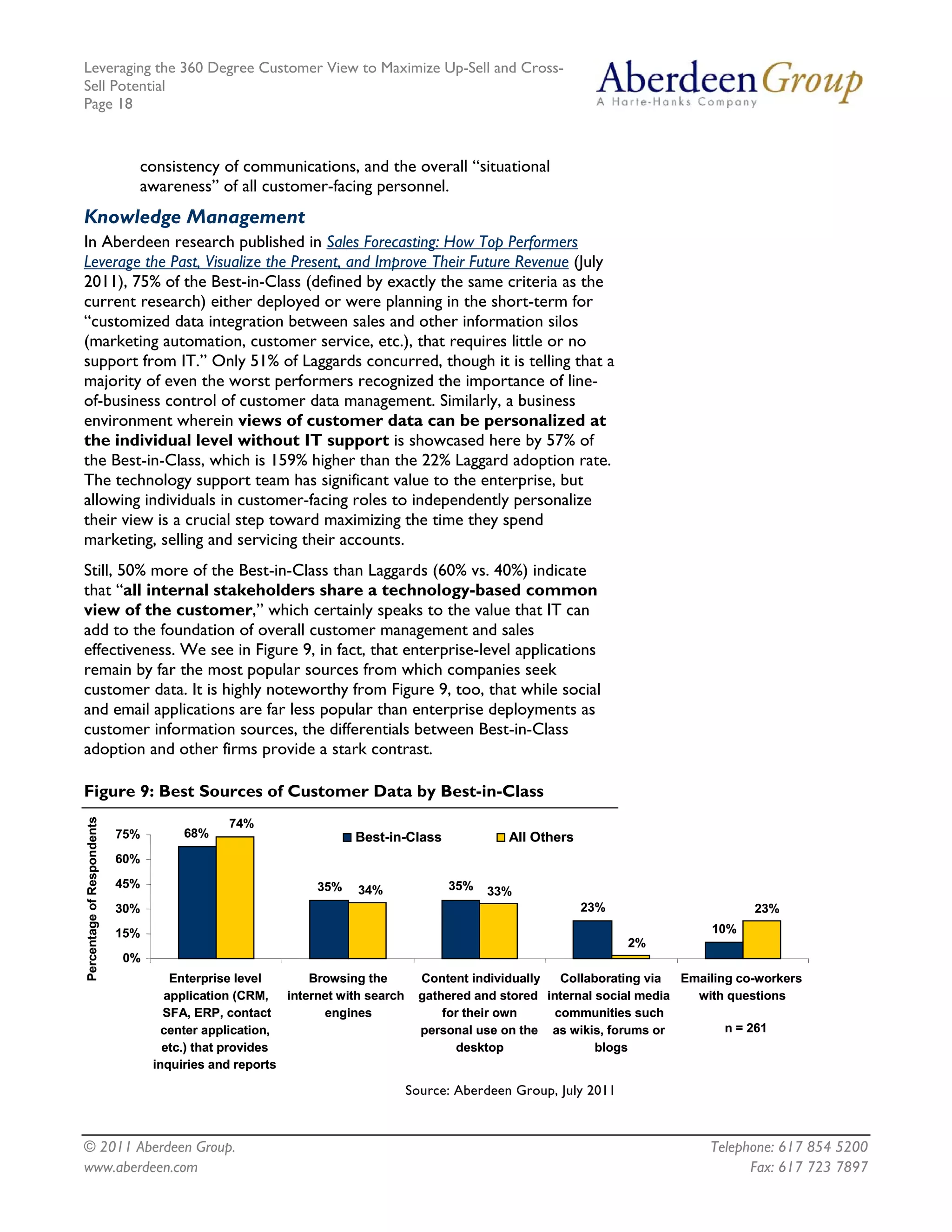 Leveraging the 360 Degree Customer View to Maximize Up-Sell and Cross-
Sell Potential
Page 18



                              consistency of communications, and the overall “situational
                              awareness” of all customer-facing personnel.
Knowledge Management
In Aberdeen research published in Sales Forecasting: How Top Performers
Leverage the Past, Visualize the Present, and Improve Their Future Revenue (July
2011), 75% of the Best-in-Class (defined by exactly the same criteria as the
current research) either deployed or were planning in the short-term for
“customized data integration between sales and other information silos
(marketing automation, customer service, etc.), that requires little or no
support from IT.” Only 51% of Laggards concurred, though it is telling that a
majority of even the worst performers recognized the importance of line-
of-business control of customer data management. Similarly, a business
environment wherein views of customer data can be personalized at
the individual level without IT support is showcased here by 57% of
the Best-in-Class, which is 159% higher than the 22% Laggard adoption rate.
The technology support team has significant value to the enterprise, but
allowing individuals in customer-facing roles to independently personalize
their view is a crucial step toward maximizing the time they spend
marketing, selling and servicing their accounts.
Still, 50% more of the Best-in-Class than Laggards (60% vs. 40%) indicate
that “all internal stakeholders share a technology-based common
view of the customer,” which certainly speaks to the value that IT can
add to the foundation of overall customer management and sales
effectiveness. We see in Figure 9, in fact, that enterprise-level applications
remain by far the most popular sources from which companies seek
customer data. It is highly noteworthy from Figure 9, too, that while social
and email applications are far less popular than enterprise deployments as
customer information sources, the differentials between Best-in-Class
adoption and other firms provide a stark contrast.

Figure 9: Best Sources of Customer Data by Best-in-Class
Percentage of Respondents




                                              74%
                            75%        68%                         Best-in-Class               All Others
                            60%
                            45%                              35%                     35%
                                                                    34%                    33%
                            30%                                                                             23%                       23%
                            15%                                                                                                10%
                                                                                                                   2%
                            0%
                                     Enterprise level       Browsing the         Content individually   Collaborating via  Emailing co-workers
                                    application (CRM,   internet with search     gathered and stored internal social media   with questions
                                    SFA, ERP, contact         engines                for their own     communities such
                                    center application,                          personal use on the as wikis, forums or          n = 261
                                    etc.) that provides                                desktop                blogs
                                  inquiries and reports

                                                                               Source: Aberdeen Group, July 2011



© 2011 Aberdeen Group.                                                                                                         Telephone: 617 854 5200
www.aberdeen.com                                                                                                                     Fax: 617 723 7897
 