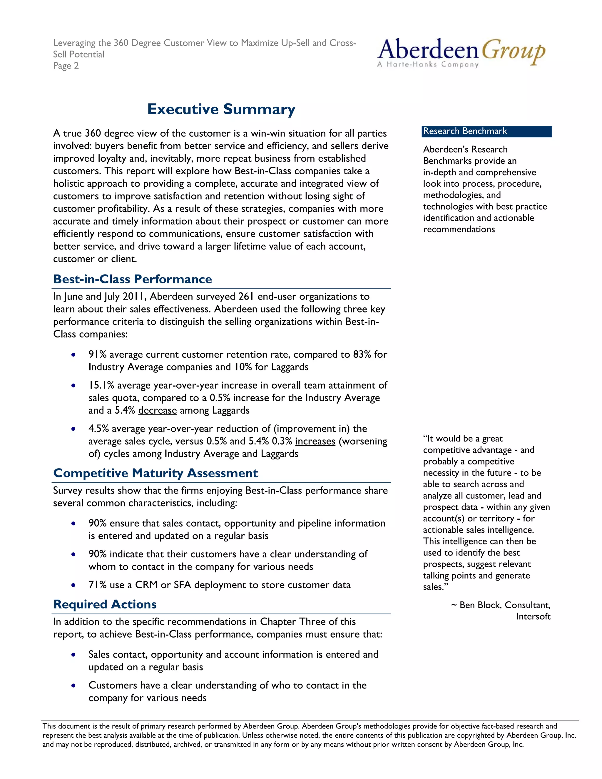 Leveraging the 360 Degree Customer View to Maximize Up-Sell and Cross-
   Sell Potential
   Page 2



                                 Executive Summary
   A true 360 degree view of the customer is a win-win situation for all parties                                        Research Benchmark
   involved: buyers benefit from better service and efficiency, and sellers derive                                      Aberdeen’s Research
   improved loyalty and, inevitably, more repeat business from established                                              Benchmarks provide an
   customers. This report will explore how Best-in-Class companies take a                                               in-depth and comprehensive
   holistic approach to providing a complete, accurate and integrated view of                                           look into process, procedure,
   customers to improve satisfaction and retention without losing sight of                                              methodologies, and
   customer profitability. As a result of these strategies, companies with more                                         technologies with best practice
   accurate and timely information about their prospect or customer can more                                            identification and actionable
   efficiently respond to communications, ensure customer satisfaction with                                             recommendations
   better service, and drive toward a larger lifetime value of each account,
   customer or client.
   Best-in-Class Performance
   In June and July 2011, Aberdeen surveyed 261 end-user organizations to
   learn about their sales effectiveness. Aberdeen used the following three key
   performance criteria to distinguish the selling organizations within Best-in-
   Class companies:
        •     91% average current customer retention rate, compared to 83% for
              Industry Average companies and 10% for Laggards
        •     15.1% average year-over-year increase in overall team attainment of
              sales quota, compared to a 0.5% increase for the Industry Average
              and a 5.4% decrease among Laggards
        •     4.5% average year-over-year reduction of (improvement in) the
              average sales cycle, versus 0.5% and 5.4% 0.3% increases (worsening                                       “It would be a great
              of) cycles among Industry Average and Laggards                                                            competitive advantage - and
                                                                                                                        probably a competitive
   Competitive Maturity Assessment                                                                                      necessity in the future - to be
                                                                                                                        able to search across and
   Survey results show that the firms enjoying Best-in-Class performance share                                          analyze all customer, lead and
   several common characteristics, including:                                                                           prospect data - within any given
                                                                                                                        account(s) or territory - for
        •     90% ensure that sales contact, opportunity and pipeline information
                                                                                                                        actionable sales intelligence.
              is entered and updated on a regular basis                                                                 This intelligence can then be
        •     90% indicate that their customers have a clear understanding of                                           used to identify the best
              whom to contact in the company for various needs                                                          prospects, suggest relevant
                                                                                                                        talking points and generate
        •     71% use a CRM or SFA deployment to store customer data                                                    sales.”
   Required Actions                                                                                                              ~ Ben Block, Consultant,
                                                                                                                                                Intersoft
   In addition to the specific recommendations in Chapter Three of this
   report, to achieve Best-in-Class performance, companies must ensure that:
        •     Sales contact, opportunity and account information is entered and
              updated on a regular basis
        •     Customers have a clear understanding of who to contact in the
              company for various needs

This document is the result of primary research performed by Aberdeen Group. Aberdeen Group's methodologies provide for Telephone: 617 854 5200
   © 2011 Aberdeen Group.                                                                                                           objective fact-based research and
represent the best analysis available at the time of publication. Unless otherwise noted, the entire contents of this publication are copyrighted by Aberdeen Group, Inc.
   www.aberdeen.com                                                                                                                         Fax: 617 723 7897
and may not be reproduced, distributed, archived, or transmitted in any form or by any means without prior written consent by Aberdeen Group, Inc.
 