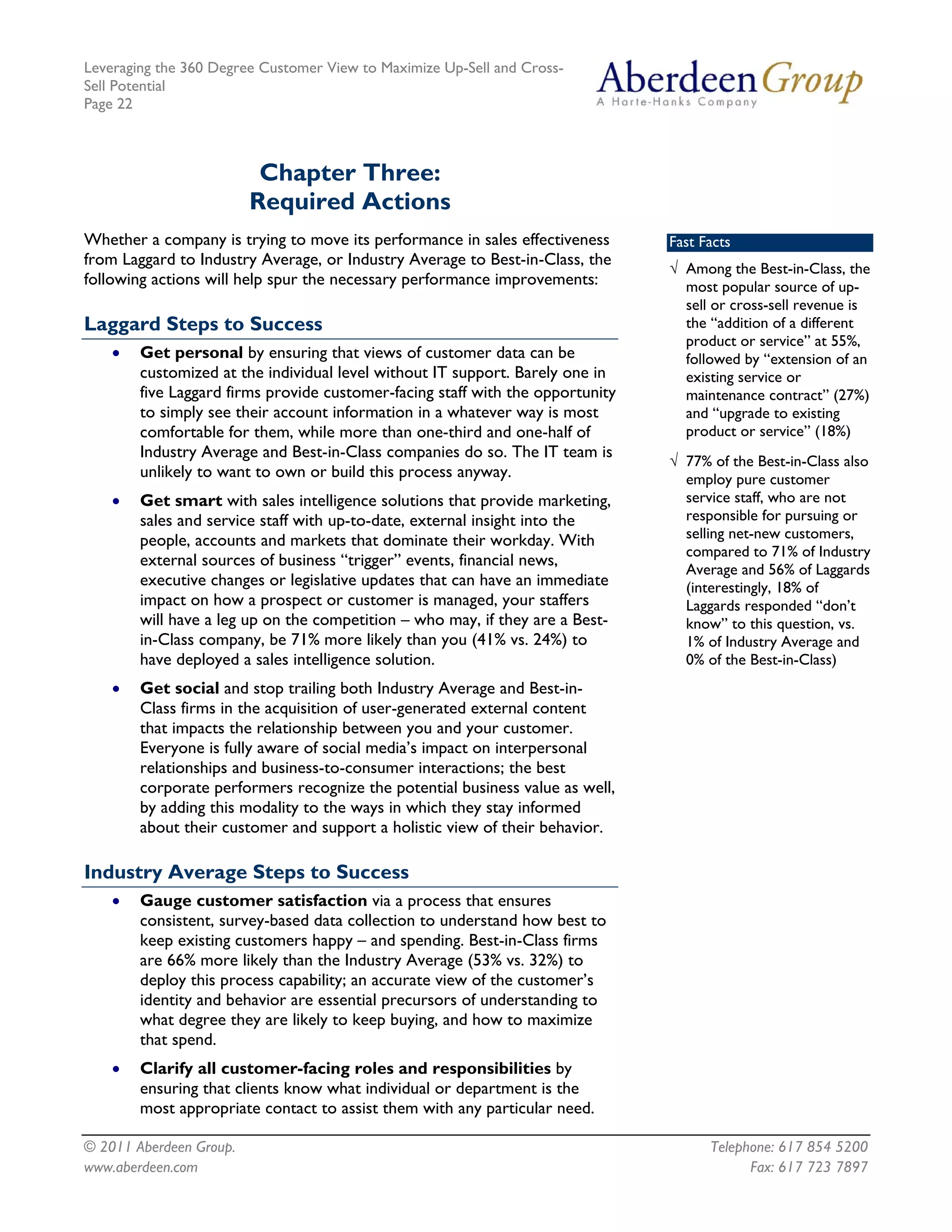 Leveraging the 360 Degree Customer View to Maximize Up-Sell and Cross-
Sell Potential
Page 22



                          Chapter Three:
                         Required Actions
Whether a company is trying to move its performance in sales effectiveness      Fast Facts
from Laggard to Industry Average, or Industry Average to Best-in-Class, the
                                                                                √ Among the Best-in-Class, the
following actions will help spur the necessary performance improvements:          most popular source of up-
                                                                                  sell or cross-sell revenue is
Laggard Steps to Success                                                          the “addition of a different
                                                                                  product or service” at 55%,
    •   Get personal by ensuring that views of customer data can be               followed by “extension of an
        customized at the individual level without IT support. Barely one in      existing service or
        five Laggard firms provide customer-facing staff with the opportunity     maintenance contract” (27%)
        to simply see their account information in a whatever way is most         and “upgrade to existing
        comfortable for them, while more than one-third and one-half of           product or service” (18%)
        Industry Average and Best-in-Class companies do so. The IT team is
                                                                                √ 77% of the Best-in-Class also
        unlikely to want to own or build this process anyway.                     employ pure customer
    •   Get smart with sales intelligence solutions that provide marketing,       service staff, who are not
        sales and service staff with up-to-date, external insight into the        responsible for pursuing or
        people, accounts and markets that dominate their workday. With            selling net-new customers,
                                                                                  compared to 71% of Industry
        external sources of business “trigger” events, financial news,
                                                                                  Average and 56% of Laggards
        executive changes or legislative updates that can have an immediate       (interestingly, 18% of
        impact on how a prospect or customer is managed, your staffers            Laggards responded “don’t
        will have a leg up on the competition – who may, if they are a Best-      know” to this question, vs.
        in-Class company, be 71% more likely than you (41% vs. 24%) to            1% of Industry Average and
        have deployed a sales intelligence solution.                              0% of the Best-in-Class)
    •   Get social and stop trailing both Industry Average and Best-in-
        Class firms in the acquisition of user-generated external content
        that impacts the relationship between you and your customer.
        Everyone is fully aware of social media’s impact on interpersonal
        relationships and business-to-consumer interactions; the best
        corporate performers recognize the potential business value as well,
        by adding this modality to the ways in which they stay informed
        about their customer and support a holistic view of their behavior.

Industry Average Steps to Success
    •   Gauge customer satisfaction via a process that ensures
        consistent, survey-based data collection to understand how best to
        keep existing customers happy – and spending. Best-in-Class firms
        are 66% more likely than the Industry Average (53% vs. 32%) to
        deploy this process capability; an accurate view of the customer’s
        identity and behavior are essential precursors of understanding to
        what degree they are likely to keep buying, and how to maximize
        that spend.
    •   Clarify all customer-facing roles and responsibilities by
        ensuring that clients know what individual or department is the
        most appropriate contact to assist them with any particular need.

© 2011 Aberdeen Group.                                                                Telephone: 617 854 5200
www.aberdeen.com                                                                            Fax: 617 723 7897
 