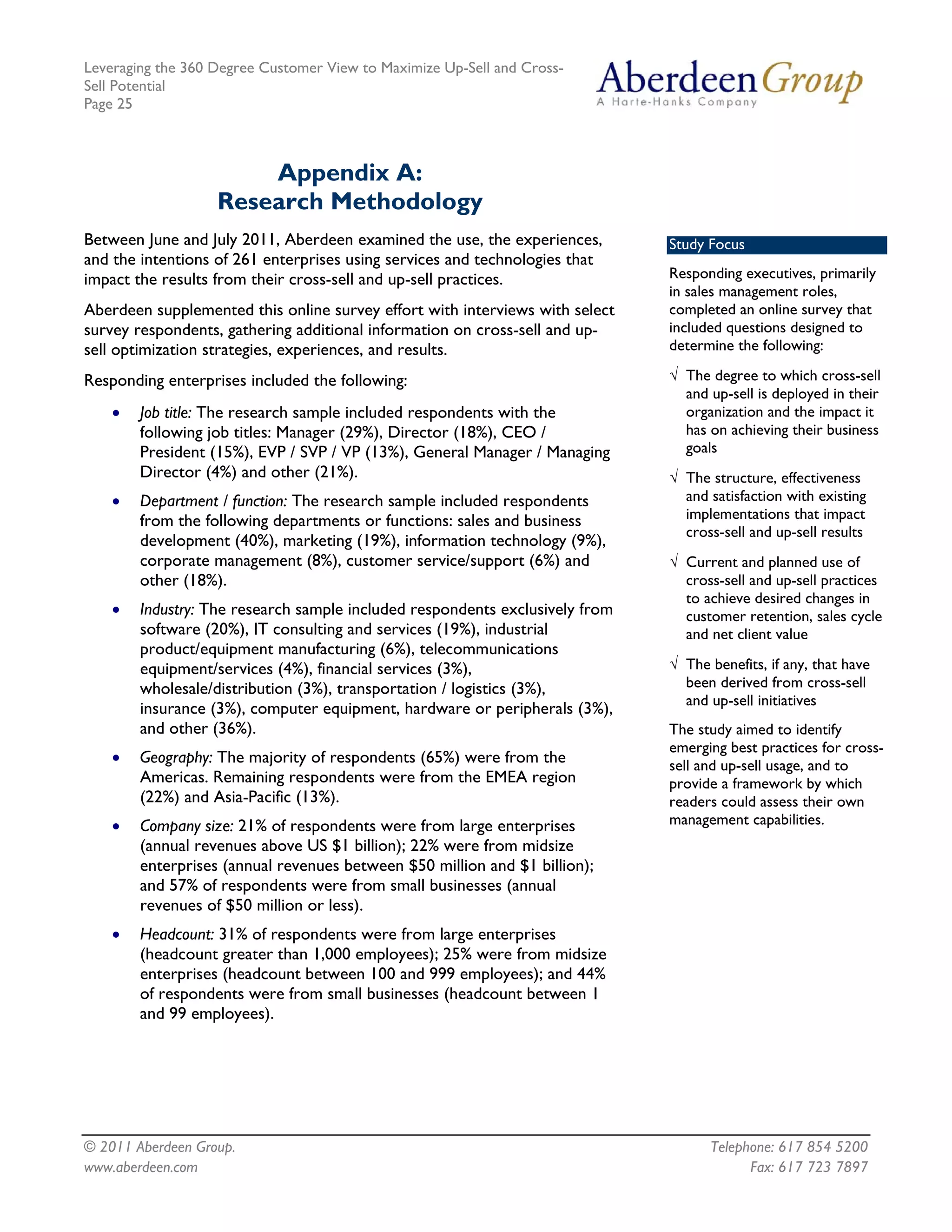 Leveraging the 360 Degree Customer View to Maximize Up-Sell and Cross-
Sell Potential
Page 25



                       Appendix A:
                   Research Methodology
Between June and July 2011, Aberdeen examined the use, the experiences,       Study Focus
and the intentions of 261 enterprises using services and technologies that
impact the results from their cross-sell and up-sell practices.               Responding executives, primarily
                                                                              in sales management roles,
Aberdeen supplemented this online survey effort with interviews with select   completed an online survey that
survey respondents, gathering additional information on cross-sell and up-    included questions designed to
sell optimization strategies, experiences, and results.                       determine the following:

Responding enterprises included the following:                                √ The degree to which cross-sell
                                                                                and up-sell is deployed in their
    •   Job title: The research sample included respondents with the            organization and the impact it
        following job titles: Manager (29%), Director (18%), CEO /              has on achieving their business
        President (15%), EVP / SVP / VP (13%), General Manager / Managing       goals
        Director (4%) and other (21%).                                        √ The structure, effectiveness
    •   Department / function: The research sample included respondents         and satisfaction with existing
        from the following departments or functions: sales and business         implementations that impact
                                                                                cross-sell and up-sell results
        development (40%), marketing (19%), information technology (9%),
        corporate management (8%), customer service/support (6%) and          √ Current and planned use of
        other (18%).                                                            cross-sell and up-sell practices
                                                                                to achieve desired changes in
    •   Industry: The research sample included respondents exclusively from     customer retention, sales cycle
        software (20%), IT consulting and services (19%), industrial            and net client value
        product/equipment manufacturing (6%), telecommunications
        equipment/services (4%), financial services (3%),                     √ The benefits, if any, that have
        wholesale/distribution (3%), transportation / logistics (3%),           been derived from cross-sell
                                                                                and up-sell initiatives
        insurance (3%), computer equipment, hardware or peripherals (3%),
        and other (36%).                                                      The study aimed to identify
                                                                              emerging best practices for cross-
    •   Geography: The majority of respondents (65%) were from the            sell and up-sell usage, and to
        Americas. Remaining respondents were from the EMEA region             provide a framework by which
        (22%) and Asia-Pacific (13%).                                         readers could assess their own
    •   Company size: 21% of respondents were from large enterprises          management capabilities.
        (annual revenues above US $1 billion); 22% were from midsize
        enterprises (annual revenues between $50 million and $1 billion);
        and 57% of respondents were from small businesses (annual
        revenues of $50 million or less).
    •   Headcount: 31% of respondents were from large enterprises
        (headcount greater than 1,000 employees); 25% were from midsize
        enterprises (headcount between 100 and 999 employees); and 44%
        of respondents were from small businesses (headcount between 1
        and 99 employees).




© 2011 Aberdeen Group.                                                              Telephone: 617 854 5200
www.aberdeen.com                                                                          Fax: 617 723 7897
 