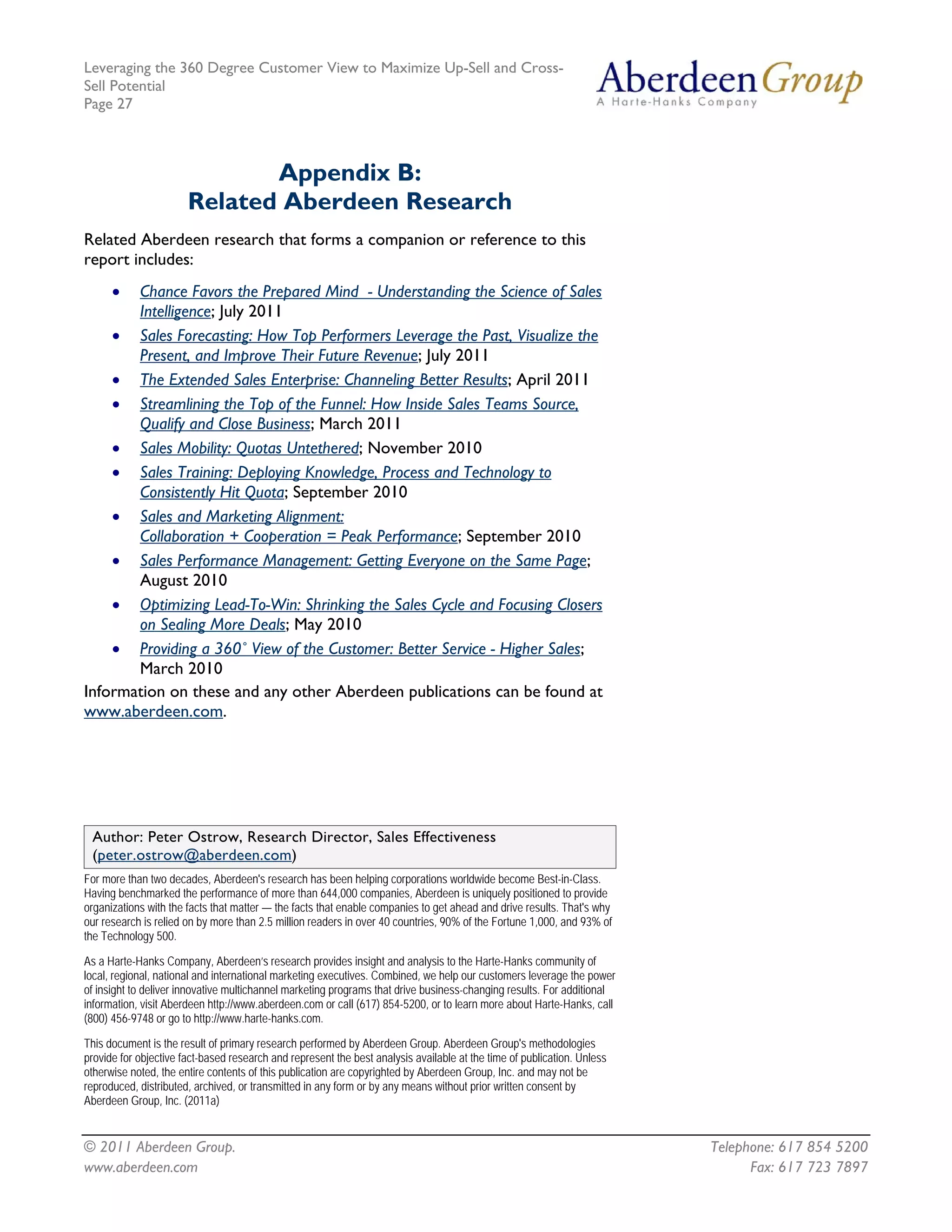 Leveraging the 360 Degree Customer View to Maximize Up-Sell and Cross-
Sell Potential
Page 27



                              Appendix B:
                       Related Aberdeen Research
Related Aberdeen research that forms a companion or reference to this
report includes:
      •Chance Favors the Prepared Mind - Understanding the Science of Sales
       Intelligence; July 2011
    • Sales Forecasting: How Top Performers Leverage the Past, Visualize the
       Present, and Improve Their Future Revenue; July 2011
    • The Extended Sales Enterprise: Channeling Better Results; April 2011
    • Streamlining the Top of the Funnel: How Inside Sales Teams Source,
       Qualify and Close Business; March 2011
    • Sales Mobility: Quotas Untethered; November 2010
    • Sales Training: Deploying Knowledge, Process and Technology to
       Consistently Hit Quota; September 2010
    • Sales and Marketing Alignment:
       Collaboration + Cooperation = Peak Performance; September 2010
    • Sales Performance Management: Getting Everyone on the Same Page;
       August 2010
    • Optimizing Lead-To-Win: Shrinking the Sales Cycle and Focusing Closers
       on Sealing More Deals; May 2010
    • Providing a 360˚ View of the Customer: Better Service - Higher Sales;
       March 2010
Information on these and any other Aberdeen publications can be found at
www.aberdeen.com.




 Author: Peter Ostrow, Research Director, Sales Effectiveness
 (peter.ostrow@aberdeen.com)
For more than two decades, Aberdeen's research has been helping corporations worldwide become Best-in-Class.
Having benchmarked the performance of more than 644,000 companies, Aberdeen is uniquely positioned to provide
organizations with the facts that matter — the facts that enable companies to get ahead and drive results. That's why
our research is relied on by more than 2.5 million readers in over 40 countries, 90% of the Fortune 1,000, and 93% of
the Technology 500.

As a Harte-Hanks Company, Aberdeen’s research provides insight and analysis to the Harte-Hanks community of
local, regional, national and international marketing executives. Combined, we help our customers leverage the power
of insight to deliver innovative multichannel marketing programs that drive business-changing results. For additional
information, visit Aberdeen http://www.aberdeen.com or call (617) 854-5200, or to learn more about Harte-Hanks, call
(800) 456-9748 or go to http://www.harte-hanks.com.

This document is the result of primary research performed by Aberdeen Group. Aberdeen Group's methodologies
provide for objective fact-based research and represent the best analysis available at the time of publication. Unless
otherwise noted, the entire contents of this publication are copyrighted by Aberdeen Group, Inc. and may not be
reproduced, distributed, archived, or transmitted in any form or by any means without prior written consent by
Aberdeen Group, Inc. (2011a)


© 2011 Aberdeen Group.                                                                                                   Telephone: 617 854 5200
www.aberdeen.com                                                                                                               Fax: 617 723 7897
 