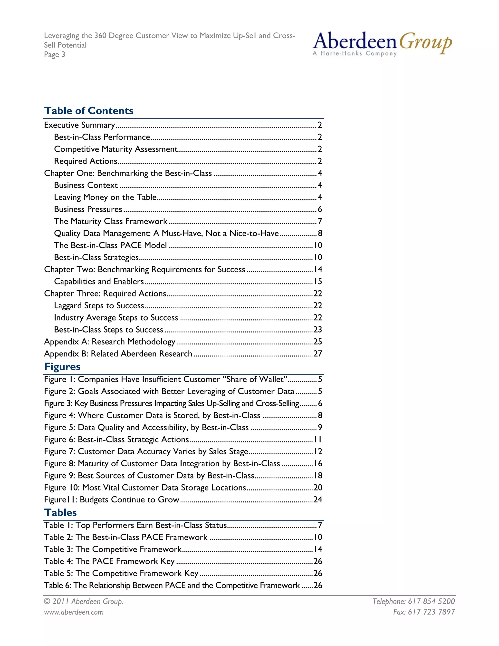Leveraging the 360 Degree Customer View to Maximize Up-Sell and Cross-
Sell Potential
Page 3




Table of Contents
Executive Summary....................................................................................................... 2
  Best-in-Class Performance..................................................................................... 2
  Competitive Maturity Assessment....................................................................... 2
  Required Actions...................................................................................................... 2
Chapter One: Benchmarking the Best-in-Class ..................................................... 4
  Business Context ..................................................................................................... 4
  Leaving Money on the Table.................................................................................. 4
  Business Pressures ................................................................................................... 6
  The Maturity Class Framework............................................................................ 7
  Quality Data Management: A Must-Have, Not a Nice-to-Have ................... 8
  The Best-in-Class PACE Model ..........................................................................10
  Best-in-Class Strategies.........................................................................................10
Chapter Two: Benchmarking Requirements for Success ..................................14
  Capabilities and Enablers......................................................................................15
Chapter Three: Required Actions...........................................................................22
  Laggard Steps to Success......................................................................................22
  Industry Average Steps to Success ....................................................................22
  Best-in-Class Steps to Success ............................................................................23
Appendix A: Research Methodology......................................................................25
Appendix B: Related Aberdeen Research .............................................................27
Figures
Figure 1: Companies Have Insufficient Customer “Share of Wallet”............... 5
Figure 2: Goals Associated with Better Leveraging of Customer Data ........... 5
Figure 3: Key Business Pressures Impacting Sales Up-Selling and Cross-Selling......... 6
Figure 4: Where Customer Data is Stored, by Best-in-Class ............................ 8
Figure 5: Data Quality and Accessibility, by Best-in-Class .................................. 9
Figure 6: Best-in-Class Strategic Actions...............................................................11
Figure 7: Customer Data Accuracy Varies by Sales Stage.................................12
Figure 8: Maturity of Customer Data Integration by Best-in-Class ................16
Figure 9: Best Sources of Customer Data by Best-in-Class..............................18
Figure 10: Most Vital Customer Data Storage Locations..................................20
Figure11: Budgets Continue to Grow....................................................................24
Tables
Table 1: Top Performers Earn Best-in-Class Status.............................................. 7
Table 2: The Best-in-Class PACE Framework .....................................................10
Table 3: The Competitive Framework...................................................................14
Table 4: The PACE Framework Key ......................................................................26
Table 5: The Competitive Framework Key ..........................................................26
Table 6: The Relationship Between PACE and the Competitive Framework ......26
© 2011 Aberdeen Group.                                                                                                       Telephone: 617 854 5200
www.aberdeen.com                                                                                                                   Fax: 617 723 7897
 