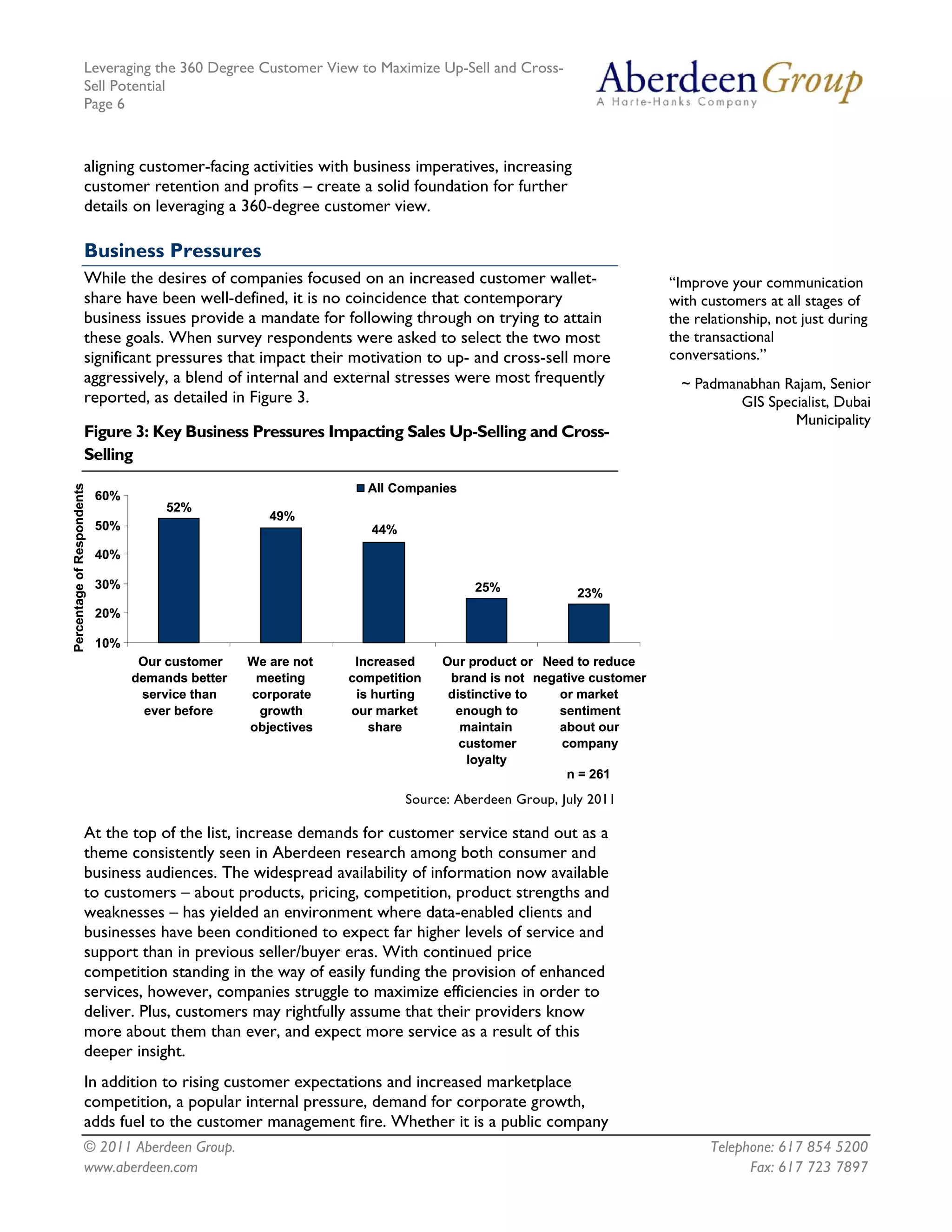 Leveraging the 360 Degree Customer View to Maximize Up-Sell and Cross-
                     Sell Potential
                     Page 6



                     aligning customer-facing activities with business imperatives, increasing
                     customer retention and profits – create a solid foundation for further
                     details on leveraging a 360-degree customer view.

                     Business Pressures
                     While the desires of companies focused on an increased customer wallet-                    “Improve your communication
                     share have been well-defined, it is no coincidence that contemporary                       with customers at all stages of
                     business issues provide a mandate for following through on trying to attain                the relationship, not just during
                     these goals. When survey respondents were asked to select the two most                     the transactional
                     significant pressures that impact their motivation to up- and cross-sell more              conversations.”
                     aggressively, a blend of internal and external stresses were most frequently                 ~ Padmanabhan Rajam, Senior
                     reported, as detailed in Figure 3.                                                                   GIS Specialist, Dubai
                                                                                                                                  Municipality
                     Figure 3: Key Business Pressures Impacting Sales Up-Selling and Cross-
                     Selling
Percentage of Respondents




                                                                  All Companies
                            60%
                                       52%
                                                      49%
                            50%                                    44%
                            40%

                            30%                                                    25%             23%
                            20%

                            10%
                                   Our customer    We are not    Increased    Our product or Need to reduce
                                  demands better    meeting     competition    brand is not negative customer
                                   service than    corporate     is hurting    distinctive to   or market
                                    ever before     growth      our market      enough to       sentiment
                                                   objectives      share         maintain       about our
                                                                                 customer       company
                                                                                  loyalty
                                                                                                 n = 261
                                                                         Source: Aberdeen Group, July 2011

                     At the top of the list, increase demands for customer service stand out as a
                     theme consistently seen in Aberdeen research among both consumer and
                     business audiences. The widespread availability of information now available
                     to customers – about products, pricing, competition, product strengths and
                     weaknesses – has yielded an environment where data-enabled clients and
                     businesses have been conditioned to expect far higher levels of service and
                     support than in previous seller/buyer eras. With continued price
                     competition standing in the way of easily funding the provision of enhanced
                     services, however, companies struggle to maximize efficiencies in order to
                     deliver. Plus, customers may rightfully assume that their providers know
                     more about them than ever, and expect more service as a result of this
                     deeper insight.
                     In addition to rising customer expectations and increased marketplace
                     competition, a popular internal pressure, demand for corporate growth,
                     adds fuel to the customer management fire. Whether it is a public company
                     © 2011 Aberdeen Group.                                                                           Telephone: 617 854 5200
                     www.aberdeen.com                                                                                       Fax: 617 723 7897
 