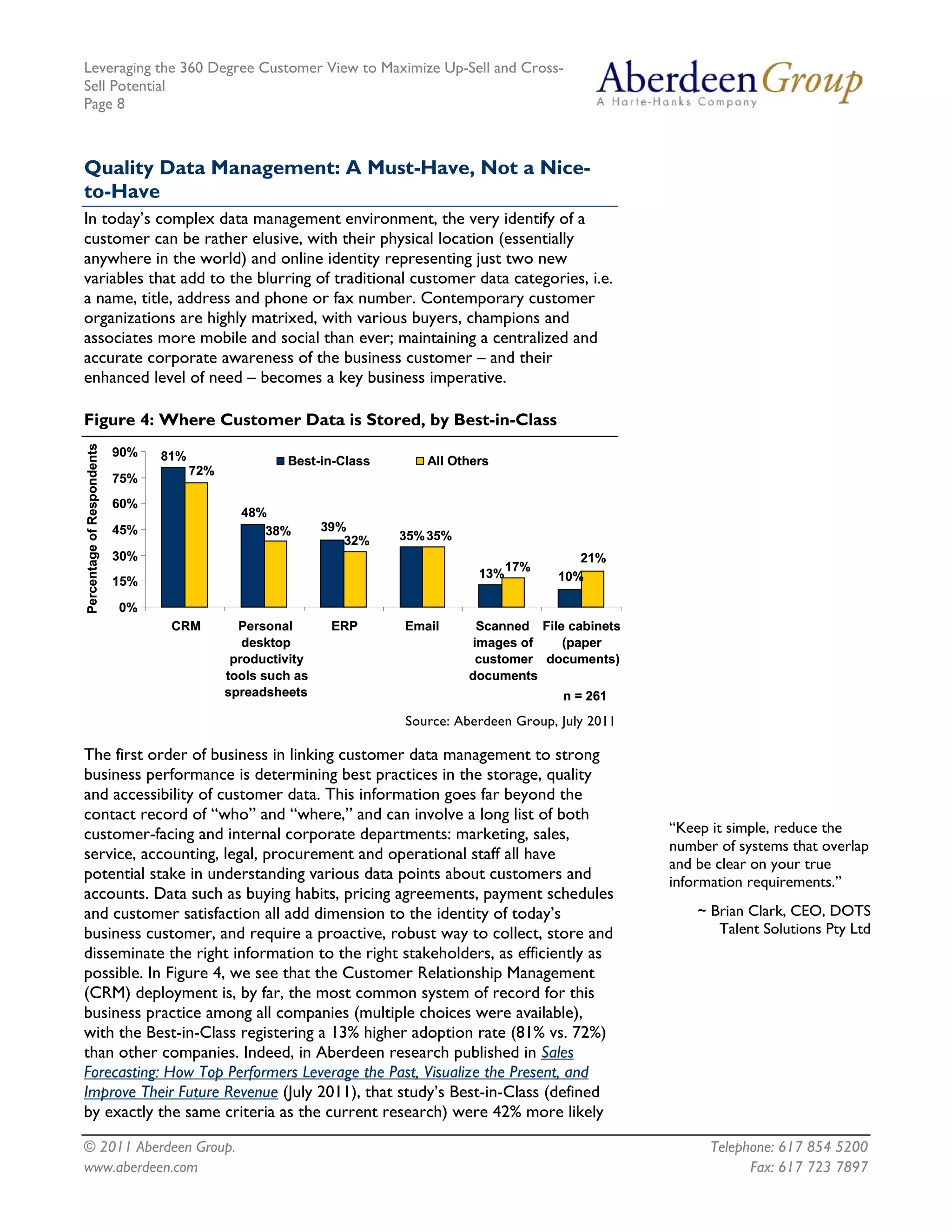 Leveraging the 360 Degree Customer View to Maximize Up-Sell and Cross-
Sell Potential
Page 8



Quality Data Management: A Must-Have, Not a Nice-
to-Have
In today’s complex data management environment, the very identify of a
customer can be rather elusive, with their physical location (essentially
anywhere in the world) and online identity representing just two new
variables that add to the blurring of traditional customer data categories, i.e.
a name, title, address and phone or fax number. Contemporary customer
organizations are highly matrixed, with various buyers, champions and
associates more mobile and social than ever; maintaining a centralized and
accurate corporate awareness of the business customer – and their
enhanced level of need – becomes a key business imperative.

Figure 4: Where Customer Data is Stored, by Best-in-Class
Percentage of Respondents




                            90%   81%                  Best-in-Class      All Others
                                        72%
                            75%
                            60%
                                                48%
                            45%                    38%        39%
                                                                 32%   35% 35%
                            30%                                                                  21%
                                                                                        17%
                                                                                  13%         10%
                            15%

                            0%
                                   CRM          Personal       ERP     Email      Scanned File cabinets
                                                 desktop                         images of    (paper
                                               productivity                       customer documents)
                                              tools such as                      documents
                                              spreadsheets                                     n = 261
                                                                       Source: Aberdeen Group, July 2011

The first order of business in linking customer data management to strong
business performance is determining best practices in the storage, quality
and accessibility of customer data. This information goes far beyond the
contact record of “who” and “where,” and can involve a long list of both
customer-facing and internal corporate departments: marketing, sales,                                      “Keep it simple, reduce the
                                                                                                           number of systems that overlap
service, accounting, legal, procurement and operational staff all have
                                                                                                           and be clear on your true
potential stake in understanding various data points about customers and                                   information requirements.”
accounts. Data such as buying habits, pricing agreements, payment schedules
and customer satisfaction all add dimension to the identity of today’s                                         ~ Brian Clark, CEO, DOTS
business customer, and require a proactive, robust way to collect, store and                                      Talent Solutions Pty Ltd
disseminate the right information to the right stakeholders, as efficiently as
possible. In Figure 4, we see that the Customer Relationship Management
(CRM) deployment is, by far, the most common system of record for this
business practice among all companies (multiple choices were available),
with the Best-in-Class registering a 13% higher adoption rate (81% vs. 72%)
than other companies. Indeed, in Aberdeen research published in Sales
Forecasting: How Top Performers Leverage the Past, Visualize the Present, and
Improve Their Future Revenue (July 2011), that study’s Best-in-Class (defined
by exactly the same criteria as the current research) were 42% more likely

© 2011 Aberdeen Group.                                                                                           Telephone: 617 854 5200
www.aberdeen.com                                                                                                       Fax: 617 723 7897
 