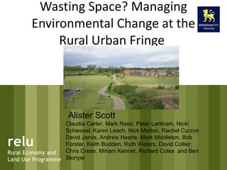 Wasting Space? Managing Environmental Change at the Rural Urban Fringe  relu Rural Economy and Land Use Programme Alister Scott Claudia Carter, Mark Reed, Peter Larkham, Nicki Schiessel, Karen Leach, Nick Morton, Rachel Curzon David Jarvis, Andrew Hearle, Mark Middleton, Bob Forster, Keith Budden, Ruth Waters, David Collier, Chris Crean, Miriam Kennet, Richard Coles  and Ben Stonyer  