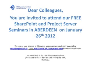Dear Colleagues,
You are invited to attend our FREE
  SharePoint and Project Server
Seminars in ABERDEEN on January
             26th 2012
    To register your interest in this event, please contact us directly by emailing
enquiries@irw.co.uk - visit http://www.irw.co.uk/events.aspx for more information


                   For information on our FREE Business Consultations
                 please call Natasha on 0207 8732268 or 0141 889 3088,
                                       Thank you.
 