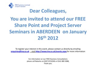 Dear Colleagues,
You are invited to attend our FREE
  Share Point and Project Server
Seminars in ABERDEEN on January
             26th 2012
    To register your interest in this event, please contact us directly by emailing
enquiries@irw.co.uk - visit http://www.irw.co.uk/events.aspx for more information


                   For information on our FREE Business Consultations
                 please call Natasha on 0207 8732268 or 0141 889 3088,
                                       Thank you.
 