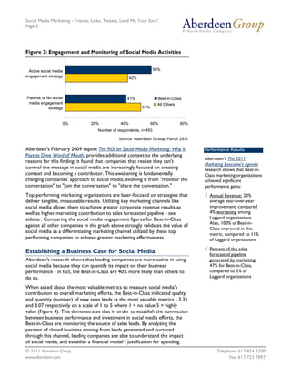 Social Media Marketing - Friends, Links, Tweets, Lend Me Your Ears!
Page 3




Figure 3: Engagement and Monitoring of Social Media Activities


 Active social media                                               58%
engagement strategy                                   42%




Passive or No social                               41%              Best-in-Class
 media engagement                                                   All Others
            strategy                                        51%



                   0%            20%            40%               60%           80%
                                    Number of respondents, n=453

                                               Source: Aberdeen Group, March 2011

Aberdeen's February 2009 report The ROI on Social Media Marketing: Why It             Performance Results
Pays to Drive Word of Mouth, provides additional context to the underlying
                                                                                      Aberdeen's The 2011
reasons for this finding; it found that companies that realize they can't
                                                                                      Marketing Executive's Agenda
control the message in social media are increasingly focused on creating              research shows that Best-in-
context and becoming a contributor. This awakening is fundamentally                   Class marketing organizations
changing companies' approach to social media; evolving it from "monitor the           achieved significant
conversation" to "join the conversation" to "share the conversation."                 performance gains:
Top-performing marketing organizations are laser-focused on strategies that           √ Annual Revenue: 20%
deliver tangible, measurable results. Utilizing key marketing channels like             average year-over-year
social media allows them to achieve greater corporate revenue results as                improvement, compared
well as higher marketing contribution to sales forecasted pipeline - see                4% worsening among
sidebar. Comparing the social media engagement figures for Best-in-Class                Laggard organizations.
against all other companies in the graph above strongly validates the value of          Also, 100% of Best-in-
                                                                                        Class improved in this
social media as a differentiating marketing channel utilized by these top               metric, compared to 11%
performing companies to achieve greater marketing effectiveness.                        of Laggard organizations
                                                                                      √ Percent of the sales
Establishing a Business Case for Social Media                                           forecasted pipeline
Aberdeen's research shows that leading companies are more active in using               generated by marketing:
social media because they can quantify its impact on their business                     47% for Best-in-Class,
performance - in fact, the Best-in-Class are 40% more likely than others to             compared to 5% of
do so.                                                                                  Laggard organizations

When asked about the most valuable metrics to measure social media's
contribution to overall marketing efforts, the Best-in-Class indicated quality
and quantity (number) of new sales leads as the most valuable metrics - 3.35
and 3.07 respectively on a scale of 1 to 5 where 1 = no value 5 = highly
value (Figure 4). This demonstrates that in order to establish the connection
between business performance and investment in social media efforts, the
Best-in-Class are monitoring the source of sales leads. By analyzing the
percent of closed business coming from leads generated and nurtured
through this channel, leading companies are able to understand the impact
of social media, and establish a financial model / justification for spending.
© 2011 Aberdeen Group.                                                                      Telephone: 617 854 5200
www.aberdeen.com                                                                                  Fax: 617 723 7897
 