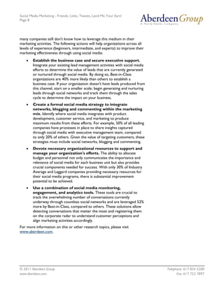 Social Media Marketing - Friends, Links, Tweets, Lend Me Your Ears!
Page 8




many companies still don't know how to leverage this medium in their
marketing activities. The following actions will help organizations across all
levels of experience (beginners, intermediate, and experts) to improve their
marketing effectiveness through using social media:
    •   Establish the business case and secure executive support.
        Integrate your existing lead management activities with social media
        efforts to determine the value of leads that are currently generated
        or nurtured through social media. By doing so, Best-in-Class
        organizations are 40% more likely than others to establish a
        business case. If your organization doesn't have leads produced from
        this channel, start on a smaller scale; begin generating and nurturing
        leads through social networks and track them through the sales
        cycle to determine the impact on your business.
    •   Create a formal social media strategy to integrate
        networks, blogging and commenting within the marketing
        mix. Identify where social media integrates with product
        development, customer service, and marketing to produce
        maximum results from these efforts. For example, 50% of all leading
        companies have processes in place to share insights captured
        through social media with executive management team, compared
        to only 20% of others. Given the value of targeting customers, these
        strategies must include social networks, blogging and commenting.
    •   Devote necessary organizational resources to support and
        manage your organization's efforts. The ability to allocate
        budget and personnel not only communicates the importance and
        relevance of social media for each business unit but also provides
        crucial components needed for success. With only 30% of Industry
        Average and Laggard companies providing necessary resources for
        their social media programs, there is substantial improvement
        potential to be achieved.
    •   Use a combination of social media monitoring,
        engagement, and analytics tools. These tools are crucial to
        track the overwhelming number of conversations currently
        underway through countless social networks and are leveraged 52%
        more by Best-in-Class, compared to others. These solutions allow
        detecting conversations that matter the most and registering them
        on the corporate radar to understand customer perceptions and
        align marketing activities accordingly.
For more information on this or other research topics, please visit
www.aberdeen.com.




© 2011 Aberdeen Group.                                                           Telephone: 617 854 5200
www.aberdeen.com                                                                       Fax: 617 723 7897
 