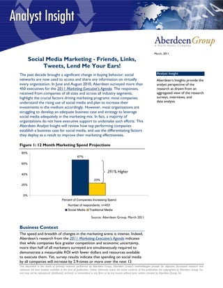 March, 2011

        Social Media Marketing - Friends, Links,
              Tweets, Lend Me Your Ears!
The past decade brought a significant change in buying behavior; social                                                       Analyst Insight
networks are now used to access and share any information on virtually                                                        Aberdeen’s Insights provide the
every organization. In June and August 2010, Aberdeen surveyed more than                                                      analyst perspective of the
450 executives for the 2011 Marketing Executive's Agenda. The responses,                                                      research as drawn from an
received from companies of all sizes and across all industry segments,                                                        aggregated view of the research
highlight the crucial factors driving marketing programs: most companies                                                      surveys, interviews, and
understand the rising use of social media and plan to increase their                                                          data analysis
investments in the medium accordingly. However, most organizations are
struggling to develop an adequate business case and strategy to leverage
social media adequately in the marketing mix. In fact, a majority of
organizations do not have executive support to undertake such efforts. This
Aberdeen Analyst Insight will review how top performing companies
establish a business case for social media, and use the differentiating factors
they deploy as a result to improve their marketing effectiveness.

Figure 1: 12 Month Marketing Spend Projections
 80%
                                                     67%

 60%

                                                                                291% Higher
 40%
                                                                    23%
 20%


   0%
                                      Percent of Companies Increasing Spend
                                            Number of respondents, n=453
                                            Social Media        Traditional Media

                                                                 Source: Aberdeen Group, March 2011


Business Context
The speed and breadth of changes in the marketing arena is intense. Indeed,
Aberdeen's research from the 2011 Marketing Executive's Agenda indicates
that while companies face greater competition and economic uncertainty,
more than half of all marketers surveyed are simultaneously required to
demonstrate a measurable ROI with fewer dollars and resources available
to execute them. Yet, survey results indicate that spending on social media
by all companies will increase by 2.9-times or more over the next 12
This document is the result of primary research performed by Aberdeen Group. Aberdeen Group's methodologies provide for objective fact-based research and
represent the best analysis available at the time of publication. Unless otherwise noted, the entire contents of this publication are copyrighted by Aberdeen Group, Inc.
and may not be reproduced, distributed, archived, or transmitted in any form or by any means without prior written consent by Aberdeen Group, Inc.
 
