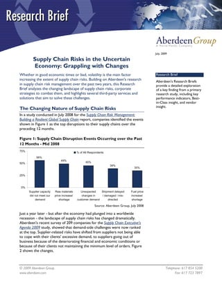 July, 2009

         Supply Chain Risks in the Uncertain
         Economy: Grappling with Changes
Whether in good economic times or bad, volatility is the main factor                          Research Brief
increasing the extent of supply chain risks. Building on Aberdeen's research                  Aberdeen’s Research Briefs
in supply chain risk management over the past two years, this Research                        provide a detailed exploration
Brief analyzes the changing landscape of supply chain risks, corporate                        of a key finding from a primary
strategies to combat them, and highlights several third-party services and                    research study, including key
solutions that aim to solve these challenges.                                                 performance indicators, Best-
                                                                                              in-Class insight, and vendor
                                                                                              insight.
The Changing Nature of Supply Chain Risks
In a study conducted in July 2008 for the Supply Chain Risk Management:
Building a Resilient Global Supply Chain report, companies identified the events
shown in Figure 1 as the top disruptions to their supply chains over the
preceding 12 months.

Figure 1: Supply Chain Disruption Events Occurring over the Past
12 Months - Mid 2008
75%                                         % of All Respondents
           56%
                               49%
50%                                               45%
                                                                   39%
                                                                                   35%

25%



 0%
      Supplier capacity   Raw materials        Unexpected   Shipment delayed     Fuel price
      did not meet our    price increase/      changes in   / damaged / mis-     increase/
          demand              shortage      customer demand     directed         shortage

                                                         Source: Aberdeen Group, July 2008

Just a year later - but after the economy had plunged into a worldwide
recession - the landscape of supply chain risks has changed dramatically.
Aberdeen's recent survey of 209 companies for the Supply Chain Executive's
Agenda 2009 study, showed that demand-side challenges were now ranked
at the top. Supplier-related risks have shifted from suppliers not being able
to cope with their clients' excessive demand, to suppliers going out of
business because of the deteriorating financial and economic conditions or
because of their clients not maintaining the minimum level of orders. Figure
2 shows the changes.



© 2009 Aberdeen Group.                                                                                 Telephone: 617 854 5200
www.aberdeen.com                                                                                             Fax: 617 723 7897
 