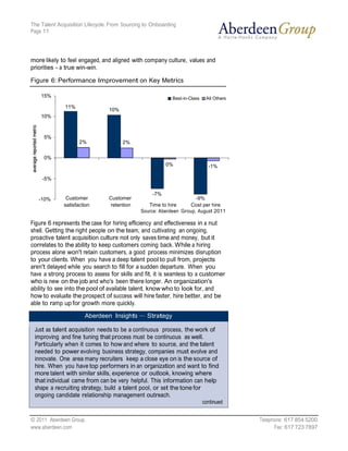 The Talent Acquisition Lifecycle: From Sourcing to Onboarding
Page 11




more likely to feel engaged, and aligned with company culture, values and
priorities - a true win-win.

Figure 6: Performance Improvement on Key Metrics

    15%                                                    Best-in-Class    All Others
              11%
                                10%
    10%



     5%
                    2%                2%


     0%
                                                         0%                  -1%

    -5%

                                                   -7%
   -10%       Customer          Customer                             -9%
             satisfaction       retention        Time to hire     Cost per hire
                                              Source: Aberdeen Group, August 2011

Figure 6 represents the case for hiring efficiency and effectiveness in a nut
shell. Getting the right people on the team, and cultivating an ongoing,
proactive talent acquisition culture not only saves time and money, but it
correlates to the ability to keep customers coming back. While a hiring
process alone won't retain customers, a good process minimizes disruption
to your clients. When you have a deep talent pool to pull from, projects
aren't delayed while you search to fill for a sudden departure. When you
have a strong process to assess for skills and fit, it is seamless to a customer
who is new on the job and who's been there longer. An organization's
ability to see into the pool of available talent, know who to look for, and
how to evaluate the prospect of success will hire faster, hire better, and be
able to ramp up for growth more quickly.

                      Aberdeen Insights — Strategy

 Just as talent acquisition needs to be a continuous process, the work of
 improving and fine tuning that process must be continuous as well.
 Particularly when it comes to how and where to source, and the talent
 needed to power evolving business strategy, companies must evolve and
 innovate. One area many recruiters keep a close eye on is the source of
 hire. When you have top performers in an organization and want to find
 more talent with similar skills, experience or outlook, knowing where
 that individual came from can be very helpful. This information can help
 shape a recruiting strategy, build a talent pool, or set the tone for
 ongoing candidate relationship management outreach.
                                                                           continued


© 2011 Aberdeen Group.                                                                   Telephone: 617 854 5200
www.aberdeen.com                                                                               Fax: 617 723 7897
 