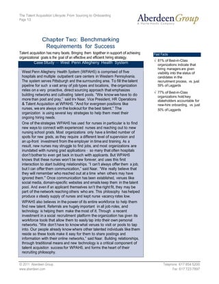 The Talent Acquisition Lifecycle: From Sourcing to Onboarding
Page 13




               Chapter Two: Benchmarking
                Requirements for Success
Talent acquisition has many facets. Bringing them together in support of achieving   Fast Facts
organizational goals is the goal of an effective and efficient hiring strategy.
                                                                                       81% of Best-in-Class
           Case Study — West Penn Allegheny Health System
                                                                                       organizations indicate that
                                                                                       hiring managers are given
 West Penn Allegheny Health System (WPAHS) is comprised of five                        visibility into the status of
 hospitals and multiple outpatient care centers in Western Pennsylvania.               candidates in the
 The system serves Pittsburgh and the surrounding area. To fill the talent             recruitment process, vs. just
 pipeline for such a vast array of job types and locations, the organization           59% of Laggards
 relies on a very proactive, direct sourcing approach that emphasizes
                                                                                       77% of Best-in-Class
 building networks and cultivating talent pools. “We know we have to do                organizations hold key
 more than post and pray,” said Irv Naar, Vice President, HR Operations                stakeholders accountable for
 & Talent Acquisition at WPAHS. “And for evergreen positions like                      new-hire onboarding, vs. just
 nurses, we are always on the lookout for the best talent.” The                        50% of Laggards
 organization is using several key strategies to help them meet their
 ongoing hiring needs.
 One of the strategies WPAHS has used for nurses in particular is to find
 new ways to connect with experienced nurses and reaching out to new
 nursing school grads. Most organizations only have a limited number of
 spots for new grads, as they require a different level of supervision and
 an up-front investment from the employer in time and training. As a
 result, new nurses may struggle to find jobs, and most organizations are
 inundated with nursing grad applications – so many that often hospitals
 don’t bother to even get back in touch with applicants. But WPAHS
 knows that these nurses won’t be new forever, and uses this first
 interaction to start building relationships. “I can’t always offer them a job,
 but I can offer them communication,” said Naar. “We really believe that
 they will remember who reached out at a time when others may have
 ignored them.” Once communication has been established, venues like
 social media, domain-specific websites and emails keep them in the talent
 pool. And even if an applicant themselves isn’t the right fit, they may be
 part of the network reaching others who are. This philosophy has helped
 produce a steady supply of nurses and kept nurse vacancy rates low.
 WPAHS also believes in the power of its entire workforce to help them
 find new talent. Referrals are hugely important in all job roles, and
 technology is helping them make the most of it. Through a recent
 investment in a social recruitment platform the organization has given its
 workforce tools that allow them to easily tap into their own personal
 networks. “We don’t have to know what venues to visit or pools to tap
 into. Our people already know where other talented individuals like them
 reside so these tools make it easy for them to share postings and
 information with their online networks,” said Naar. Building relationships,
 through traditional means and new technology is a critical component of
 talent acquisition success for WPAHS, and forms the heart of their
 recruiting philosophy.


© 2011 Aberdeen Group.                                                                     Telephone: 617 854 5200
www.aberdeen.com                                                                                 Fax: 617 723 7897
 