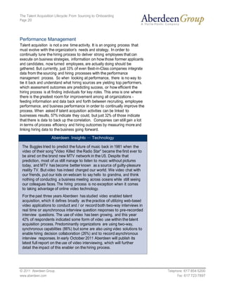The Talent Acquisition Lifecycle: From Sourcing to Onboarding
Page 20




Performance Management
Talent acquisition is not a one time activity. It is an ongoing process that
must evolve with the organization's needs and strategy. In order to
continually tune the hiring process to deliver strong employees that can
execute on business strategies, information on how those former applicants
and candidates, now turned employees, are actually doing should be
gathered. But currently, just 33% of even Best-in-Class companies integrate
data from the sourcing and hiring processes with the performance
management process. So when looking at performance, there is no way to
tie it back and understand what hiring sources are yielding top performers,
which assessment outcomes are predicting success, or how efficient the
hiring process is at finding individuals for key roles. This area is one where
there is the greatest room for improvement among all organizations -
feeding information and data back and forth between recruiting, employee
performance, and business performance in order to continually improve the
process. When asked if talent acquisition activities can be linked to
businesses results, 57% indicate they could, but just 32% of those indicate
that there is data to back up the correlation. Companies can still gain a lot
in terms of process efficiency and hiring outcomes by measuring more and
linking hiring data to the business going forward.

                    Aberdeen Insights — Technology

 The Buggles tried to predict the future of music back in 1981 when the
 video of their song "Video Killed the Radio Star" became the first ever to
 be aired on the brand new MTV network in the US. Despite that
 prediction, most of us still manage to listen to music without pictures
 today, and MTV has become better known as a source of guilty-pleasure
 reality TV. But video has indeed changed our world. We video chat with
 our friends, put our kids on webcam to say hello to grandma, and think
 nothing of conducting a business meeting across oceans while still seeing
 our colleagues faces. The hiring process is no exception when it comes
 to taking advantage of online video technology.
 For the past three years Aberdeen has studied video enabled talent
 acquisition, which it defines broadly as the practice of utilizing web-based
 video applications to conduct and / or record both two-way interviews in
 real time or asynchronous interview question responses to pre-recorded
 interview questions. The use of video has been growing, and this year
 42% of respondents indicated some form of video use within the talent
 acquisition process. Predominantly organizations are using two-way,
 synchronous capabilities (86%) but some are also using video solutions to
 enable hiring decision collaboration (26%) and to record asynchronous
 interview responses. In early October 2011 Aberdeen will publish its
 latest full report on the use of video interviewing, which will further
 detail the impact of this enabler on the hiring process.




© 2011 Aberdeen Group.                                                           Telephone: 617 854 5200
www.aberdeen.com                                                                       Fax: 617 723 7897
 