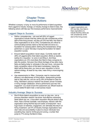 The Talent Acquisition Lifecycle: From Sourcing to Onboarding
Page 21




                          Chapter Three:
                         Required Actions
Whether a company is trying to move its performance in talent acquisition          Fast Facts
from Laggard to Industry Average, or Industry Average to Best-in-Class, the          Laggard organizations are
following actions will help spur the necessary performance improvements:             25% less likely than Best-in-
                                                                                     Class organizations to
                                                                                     indicate that they define job
Laggard Steps to Success                                                             role competencies at the
        Define competencies. Just over half (59%) of Laggard                         start of the hiring process
        organizations indicate that they define job role competencies at the
        start of the hiring process, and they are 25% less likely than Best-in-
        Class organizations to do so (79%). Competencies are critical to
        communicating business needs to the recruiter and serve as a
        foundation for assessing talent. Defining the characteristics of top
        performers is a good first step in laying the foundation for talent
        acquisition success.
        Ensure talent acquisition never stops. Currently nearly half
        (48%) of Laggards define their talent acquisition efforts as reactive,
        waiting for a requisition to come in and filling it. And these
        organizations are 33% more likely than Best-in-Class companies to
        take this position. But given the critical shortages of key skills many
        fields are feeling today or anticipate in the near future, and given the
        highly competitive nature of the talent marketplace, hoping top
        talent will be there when you have an open requisition is not an
        optimal strategy. At least for key roles, make hiring a more ongoing
        process.
        Use assessments to filter. Companies need to improve both
        efficiency and effectiveness of hiring efforts. Assessments provide
        data to help with this, and are use by 59% of the Best-in-Class for
        hiring. Aberdeen's previous research has showed proven increases
        in hiring manager satisfaction, time to performance and new hire
        engagement as a result of pre-hire assessment use. Efficient tools to
        ensure better fit talent make a real business impact.

Industry Average Steps to Success
        Don't think talent acquisition is over on day one. Just as
        previous Aberdeen research has shown that effective onboarding
        starts before day one, a true talent acquisition lifecycle doesn't stop
        there. How a former candidate, now employee, interacts with the
        organization during the first days and weeks of employment has a
        huge impact on retention, engagement, and ultimately the return on
        hiring investment. Just 57% of Industry Average organizations have
        clear roles and accountability in place to ensure individuals have
        everything they need to hit the ground running, a number that
        jumps to 77% among the Best-in-Class.

© 2011 Aberdeen Group.                                                                   Telephone: 617 854 5200
www.aberdeen.com                                                                               Fax: 617 723 7897
 