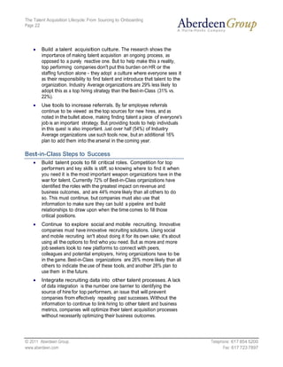 The Talent Acquisition Lifecycle: From Sourcing to Onboarding
Page 22




        Build a talent acquisition culture. The research shows the
        importance of making talent acquisition an ongoing process, as
        opposed to a purely reactive one. But to help make this a reality,
        top performing companies don't put this burden on HR or the
        staffing function alone - they adopt a culture where everyone sees it
        as their responsibility to find talent and introduce that talent to the
        organization. Industry Average organizations are 29% less likely to
        adopt this as a top hiring strategy than the Best-in-Class (31% vs.
        22%).
        Use tools to increase referrals. By far employee referrals
        continue to be viewed as the top sources for new hires, and as
        noted in the bullet above, making finding talent a piece of everyone's
        job is an important strategy. But providing tools to help individuals
        in this quest is also important. Just over half (54%) of Industry
        Average organizations use such tools now, but an additional 16%
        plan to add them into the arsenal in the coming year.

Best-in-Class Steps to Success
        Build talent pools to fill critical roles. Competition for top
        performers and key skills is stiff, so knowing where to find it when
        you need it is the most important weapon organizations have in the
        war for talent. Currently 72% of Best-in-Class organizations have
        identified the roles with the greatest impact on revenue and
        business outcomes, and are 44% more likely than all others to do
        so. This must continue, but companies must also use that
        information to make sure they can build a pipeline and build
        relationships to draw upon when the time comes to fill those
        critical positions.
        Continue to explore social and mobile recruiting. Innovative
        companies must have innovative recruiting solutions. Using social
        and mobile recruiting isn't about doing it for its own sake; it's about
        using all the options to find who you need. But as more and more
        job seekers look to new platforms to connect with peers,
        colleagues and potential employers, hiring organizations have to be
        in the game. Best-in-Class organizations are 26% more likely than all
        others to indicate the use of these tools, and another 28% plan to
        use them in the future.
        Integrate recruiting data into other talent processes. A lack
        of data integration is the number one barrier to identifying the
        source of hire for top performers, an issue that will prevent
        companies from effectively repeating past successes. Without the
        information to continue to link hiring to other talent and business
        metrics, companies will optimize their talent acquisition processes
        without necessarily optimizing their business outcomes.




© 2011 Aberdeen Group.                                                            Telephone: 617 854 5200
www.aberdeen.com                                                                        Fax: 617 723 7897
 