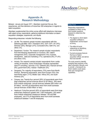 The Talent Acquisition Lifecycle: From Sourcing to Onboarding
Page 24




                        Appendix A:
                    Research Methodology
Between January and August 2011, Aberdeen examined the use, the                  Study Focus
experiences, and the intentions of more than 500 enterprises in regards to
talent acquisition.                                                              Responding organizations
                                                                                 completed an online survey
Aberdeen supplemented this online survey effort with telephone interviews        that included questions
with select survey respondents, gathering additional information on talent       designed to determine the
acquisition strategies, experiences, and results.                                following:

Responding enterprises included the following:                                     The degree to which talent
                                                                                   acquisition software is
        Job title: The research sample included respondents with the               implemented and its impact
        following job titles: CEO / President (16%); EVP / SVP / VP (18%);         on hiring
        Director (25%); Manager (27%); Consultant (6%); Staff (7%); and            The effect of social
        other (1%).                                                                networking on identifying
        Department / function: The research sample included respondents            and sourcing talent
        from the following departments or functions: HR / talent                   Current processes that are
        management (53%); corporate management (13%); business                     the focus of talent
        development, sales and marketing (11%); operations (6%); IT (4%)           acquisition efforts and derive
        and other (13%).                                                           the most benefit
        Industry: The research sample included respondents from a wide           The study aimed to identify
        variety of industries. Some of the larger industries represented         emerging best practices in the
        were IT consulting / services (11%); software (8%); financial services   talent acquisition lifecycle, and
        (6%); government (8%); medical / healthcare (5%).                        to provide a framework by
                                                                                 which readers could assess
        Geography: The majority of respondents (73%) were from North             their own management
        America. Remaining respondents were from Europe (10%); the               capabilities.
        Asia-Pacific region (11%); Middle East / Africa (4%): and South
        America (2%).
        Company size: Twenty-four percent (28%) of respondents were from
        large enterprises (annual revenues above US $1 billion); 28% were
        from midsize enterprises (annual revenues between $50 million and
        $1 billion); and 44% of respondents were from small businesses
        (annual revenues of $50 million or less).
        Headcount: Forty-five percent (45%) of respondents were from large
        enterprises (headcount greater than 1,000 employees); 24% were
        from midsize enterprises (headcount between 100 and 999
        employees); and 31% of respondents were from small businesses
        (headcount between 1 and 99 employees).




© 2011 Aberdeen Group.                                                                  Telephone: 617 854 5200
www.aberdeen.com                                                                              Fax: 617 723 7897
 