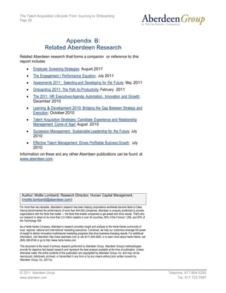The Talent Acquisition Lifecycle: From Sourcing to Onboarding
Page 26




                              Appendix B:
                       Related Aberdeen Research
Related Aberdeen research that forms a companion or reference to this
report includes:
            Employee Screening Strategies; August 2011
            The Engagement / Performance Equation; July 2011
            Assessments 2011: Selecting and Developing for the Future; May 2011
            Onboarding 2011: The Path to Productivity; February 2011
            The 2011 HR Executives Agenda: Automation, Innovation and Growth;
            December 2010
            Learning & Development 2010: Bridging the Gap Between Strategy and
            Execution; October 2010
            Talent Acquisition Strategies: Candidate Experience and Relationship
            Management Come of Age!; August 2010
            Succession Management: Sustainable Leadership for the Future; July
            2010
            Effective Talent Management Drives Profitable Business Growth; July
            2010
Information on these and any other Aberdeen publications can be found at
www.aberdeen.com.




 Author: Mollie Lombardi, Research Director, Human Capital Management,
 (mollie.lombardi@aberdeen.com)
For more than two decades, Aberdeen's research has been helping corporations worldwide become Best-in-Class.
Having benchmarked the performance of more than 644,000 companies, Aberdeen is uniquely positioned to provide
organizations with the facts that matter — the facts that enable companies to get ahead and drive results. That's why
our research is relied on by more than 2.5 million readers in over 40 countries, 90% of the Fortune 1,000, and 93% of
the Technology 500.

As a Harte-Hanks Company, Aberdeen’s research provides insight and analysis to the Harte-Hanks community of
local, regional, national and international marketing executives. Combined, we help our customers leverage the power
of insight to deliver innovative multichannel marketing programs that drive business-changing results. For additional
information, visit Aberdeen http://www.aberdeen.com or call (617) 854-5200, or to learn more about Harte-Hanks, call
(800) 456-9748 or go to http://www.harte-hanks.com.

This document is the result of primary research performed by Aberdeen Group. Aberdeen Group's methodologies
provide for objective fact-based research and represent the best analysis available at the time of publication. Unless
otherwise noted, the entire contents of this publication are copyrighted by Aberdeen Group, Inc. and may not be
reproduced, distributed, archived, or transmitted in any form or by any means without prior written consent by
Aberdeen Group, Inc. (2011a)



© 2011 Aberdeen Group.                                                                                                   Telephone: 617 854 5200
www.aberdeen.com                                                                                                               Fax: 617 723 7897
 