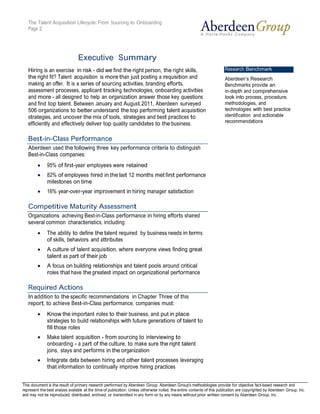 The Talent Acquisition Lifecycle: From Sourcing to Onboarding
   Page 2




                                 Executive Summary
   Hiring is an exercise in risk - did we find the right person, the right skills,                                      Research Benchmark
   the right fit? Talent acquisition is more than just posting a requisition and                                        Aberdeen’s Research
   making an offer. It is a series of sourcing activities, branding efforts,                                            Benchmarks provide an
   assessment processes, applicant tracking technologies, onboarding activities                                         in-depth and comprehensive
   and more - all designed to help an organization answer those key questions                                           look into process, procedure,
   and find top talent. Between January and August 2011, Aberdeen surveyed                                              methodologies, and
   506 organizations to better understand the top performing talent acquisition                                         technologies with best practice
   strategies, and uncover the mix of tools, strategies and best practices to                                           identification and actionable
   efficiently and effectively deliver top quality candidates to the business.                                          recommendations


   Best-in-Class Performance
   Aberdeen used the following three key performance criteria to distinguish
   Best-in-Class companies:
              95% of first-year employees were retained
              82% of employees hired in the last 12 months met first performance
              milestones on time
              16% year-over-year improvement in hiring manager satisfaction

   Competitive Maturity Assessment
   Organizations achieving Best-in-Class performance in hiring efforts shared
   several common characteristics, including:
              The ability to define the talent required by business needs in terms
              of skills, behaviors and attributes
              A culture of talent acquisition, where everyone views finding great
              talent as part of their job
              A focus on building relationships and talent pools around critical
              roles that have the greatest impact on organizational performance

   Required Actions
   In addition to the specific recommendations in Chapter Three of this
   report, to achieve Best-in-Class performance, companies must:
              Know the important roles to their business, and put in place
              strategies to build relationships with future generations of talent to
              fill those roles
              Make talent acquisition - from sourcing to interviewing to
              onboarding - a part of the culture, to make sure the right talent
              joins, stays and performs in the organization
              Integrate data between hiring and other talent processes leveraging
              that information to continually improve hiring practices


This document is the result of primary research performed by Aberdeen Group. Aberdeen Group's methodologies provide for Telephone: 617 854 5200
   © 2011 Aberdeen Group.                                                                                                           objective fact-based research and
represent the best analysis available at the time of publication. Unless otherwise noted, the entire contents of this publication are copyrighted617 723 7897
   www.aberdeen.com                                                                                                                         Fax: by Aberdeen Group, Inc.
and may not be reproduced, distributed, archived, or transmitted in any form or by any means without prior written consent by Aberdeen Group, Inc.
 
