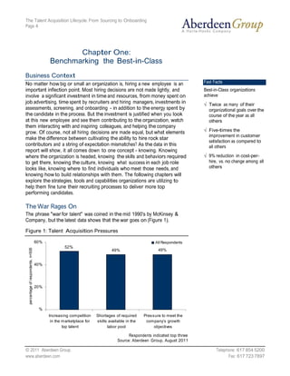 The Talent Acquisition Lifecycle: From Sourcing to Onboarding
Page 4




                   Chapter One:
            Benchmarking the Best-in-Class
Business Context
No matter how big or small an organization is, hiring a new employee is an                Fast Facts
important inflection point. Most hiring decisions are not made lightly, and               Best-in-Class organizations
involve a significant investment in time and resources, from money spent on               achieve
job advertising, time spent by recruiters and hiring managers, investments in               Twice as many of their
assessments, screening, and onboarding - in addition to the energy spent by                 organizational goals over the
the candidate in the process. But the investment is justified when you look                 course of the year as all
at this new employee and see them contributing to the organization, watch                   others
them interacting with and inspiring colleagues, and helping the company
grow. Of course, not all hiring decisions are made equal, but what elements                 Five-times the
                                                                                            improvement in customer
make the difference between cultivating the ability to hire rock star
                                                                                            satisfaction as compared to
contributors and a string of expectation mismatches? As the data in this                    all others
report will show, it all comes down to one concept - knowing. Knowing
where the organization is headed, knowing the skills and behaviors required                 9% reduction in cost-per-
to get there, knowing the culture, knowing what success in each job role                    hire, vs. no change among all
looks like, knowing where to find individuals who meet those needs, and                     others
knowing how to build relationships with them. The following chapters will
explore the strategies, tools and capabilities organizations are utilizing to
help them fine tune their recruiting processes to deliver more top
performing candidates.

The War Rages On
The phrase "war for talent" was coined in the mid 1990's by McKinsey &
Company, but the latest data shows that the war goes on (Figure 1).

Figure 1: Talent Acquisition Pressures

    60%                                                                All Respondents
                    52%
                                               49%                       49%


    40%




    20%




      %
           Increas ing com petition   Shortages of required      Pres s ure to meet the
            in the m arketplace for   s kills available in the    com pany’s growth
                   top talent                labor pool                objectives

                                                        Respondents indicated top three
                                                  Source: Aberdeen Group, August 2011

© 2011 Aberdeen Group.                                                                          Telephone: 617 854 5200
www.aberdeen.com                                                                                      Fax: 617 723 7897
 