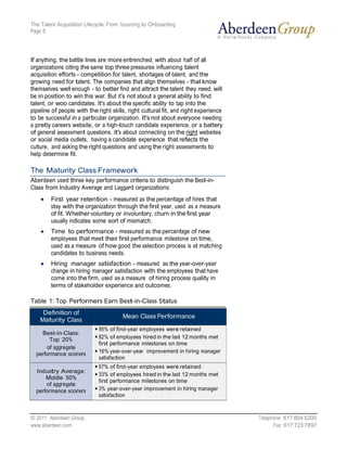 The Talent Acquisition Lifecycle: From Sourcing to Onboarding
Page 5




If anything, the battle lines are more entrenched, with about half of all
organizations citing the same top three pressures influencing talent
acquisition efforts - competition for talent, shortages of talent, and the
growing need for talent. The companies that align themselves - that know
themselves well enough - to better find and attract the talent they need, will
be in position to win this war. But it's not about a general ability to find
talent, or woo candidates. It's about the specific ability to tap into the
pipeline of people with the right skills, right cultural fit, and right experience
to be successful in a particular organization. It's not about everyone needing
a pretty careers website, or a high-touch candidate experience, or a battery
of general assessment questions. It's about connecting on the right websites
or social media outlets, having a candidate experience that reflects the
culture, and asking the right questions and using the right assessments to
help determine fit.

The Maturity Class Framework
Aberdeen used three key performance criteria to distinguish the Best-in-
Class from Industry Average and Laggard organizations:
        First year retention - measured as the percentage of hires that
        stay with the organization through the first year, used as a measure
        of fit. Whether voluntary or involuntary, churn in the first year
        usually indicates some sort of mismatch.
        Time to performance - measured as the percentage of new
        employees that meet their first performance milestone on time,
        used as a measure of how good the selection process is at matching
        candidates to business needs.
        Hiring manager satisfaction - measured as the year-over-year
        change in hiring manager satisfaction with the employees that have
        come into the firm, used as a measure of hiring process quality in
        terms of stakeholder experience and outcomes.

Table 1: Top Performers Earn Best-in-Class Status
     Definition of
                                       Mean Class Performance
    Maturity Class
                             95% of first-year employees were retained
    Best-in-Class:
       Top 20%               82% of employees hired in the last 12 months met
                             first performance milestones on time
      of aggregate
  performance scorers        16% year-over-year improvement in hiring manager
                             satisfaction
                             57% of first-year employees were retained
  Industry Average:
                             33% of employees hired in the last 12 months met
      Middle 50%
                             first performance milestones on time
      of aggregate
  performance scorers        3% year-over-year improvement in hiring manager
                             satisfaction



© 2011 Aberdeen Group.                                                               Telephone: 617 854 5200
www.aberdeen.com                                                                           Fax: 617 723 7897
 