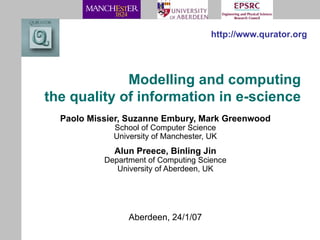 Modelling and computing the quality of information in e-science Paolo Missier, Suzanne Embury, Mark Greenwood School of Computer Science University of Manchester, UK Alun Preece, Binling Jin Department of Computing Science University of Aberdeen, UK http://www.qurator.org Aberdeen, 24/1/07 