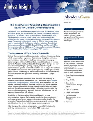 January, 2012

  The Total Cost of Ownership Benchmarking
      Study for Unified Communications                                                                                     Analyst Insight
Throughout 2011, Aberdeen analyzed the Total Cost of Ownership (TCO)                                                       Aberdeen’s Insights provide the
associated with IP and legacy TDM (Time Division Multiplexing) telephony                                                   analyst perspective of the
systems in 236 different corporate environments on a worldwide basis.                                                      research as drawn from an
TCO categories measured include capital costs, implementation and                                                          aggregated view of the research
training, ongoing support, system administration, and network/long distance                                                surveys, interviews, and
usage. This study provides specific insight for TCO in eight comparative                                                   data analysis.
metrics associated with the following telephony solutions: Cisco Unified
Communications Manager (UCM), Cisco UCM Express, Microsoft Office
Communications Server (OCS)/Lync, Avaya Aura Communication Manager,
Avaya IP Office, ShoreTel and various legacy TDM systems.

The Importance of Total Cost of Ownership
Unified Communications (UC) represents the evolution of telephony, during
                                                                                                                           Solutions Analyzed in Greater
which companies have augmented the traditional desk phone with other                                                       Detail
communications technologies including presence, instant messaging,
conferencing modalities, mobility, and other capabilities based on business                                                Aberdeen tracked the solutions
demands. As social, mobile, and cloud technologies have changed end user                                                   of 236 companies. To define a
expectations regarding the quantity, ubiquity, and availability of                                                         solution as trackable, Aberdeen
                                                                                                                           required at least 15
communications systems, potential buyers have had to analyze the total cost
                                                                                                                           respondents to use a solution.
of Unified Communications. In the past, buyers may have bought a landline                                                  The following solutions were
phone solution based solely on the capital expenditure associated with the                                                 covered under this definition:
solution. However, this approach is becoming outdated for a couple
reasons.                                                                                                                   √ Avaya Aura Communications
                                                                                                                             Manager
First, expectations for the lifespan of UC solutions are increasing. In
research conducted for the December 2011 benchmark report Business                                                         √ Avaya IP Office
Optimization through Integrated Communications, Aberdeen found that the                                                    √ Cisco Unified
average respondent expected their next system to last at least six years,                                                    Communications Manager
rather than the three-to-five year period typically associated with these                                                    (UCM)
solutions. To reflect these expectations, companies should consider the
                                                                                                                           √ Cisco UCM Express
operational costs associated with their proposed solutions over the full
expected lifespan of the UC solution.                                                                                      √ Legacy TDM systems
In addition to the expectations of increased longevity for new                                                             √ Microsoft Office
communications systems, the increasing complexity of communications                                                          Communications Server
technology creates further support and management burdens for the                                                            (OCS)/Lync
enterprise. As a result, Unified Communications demands additional TCO                                                     √ ShoreTel
considerations that do not exist in legacy telecom equipment.
Aberdeen provides guidance on comparing potential UC solutions by
analyzing each deployment from a holistic TCO perspective.

This document is the result of primary research performed by Aberdeen Group. Aberdeen Group's methodologies provide for objective fact-based research and
represent the best analysis available at the time of publication. Unless otherwise noted, the entire contents of this publication are copyrighted by Aberdeen Group, Inc.
and may not be reproduced, distributed, archived, or transmitted in any form or by any means without prior written consent by Aberdeen Group, Inc.
 