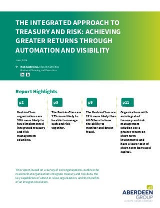 This report, based on a survey of 100 organizations, outlines the
reasons that organizations integrate treasury and risk data, the
key capabilities of a Best-in-Class organization, and the benefits
of an integrated solution.
THE INTEGRATED APPROACH TO
TREASURY AND RISK: ACHIEVING
GREATER RETURNS THROUGH
AUTOMATION AND VISIBILITY
June, 2014
 Nick Castellina, Research Director,
Business Planning and Execution
Report Highlights
Best-in-Class
organizations are
50% more likely to
have implemented
integrated treasury
and risk
management
solutions.
The Best-in-Class are
27% more likely to
be able to manage
cash and risk
together.
The Best-in-Class are
29% more likely than
All Others to have
the ability to
monitor and detect
fraud.
Organizations with
an integrated
treasury and risk
management
solution see a
greater return on
short term
investments and
have a lower cost of
short-term borrowed
capital.
p2 p5 p9 p11
 