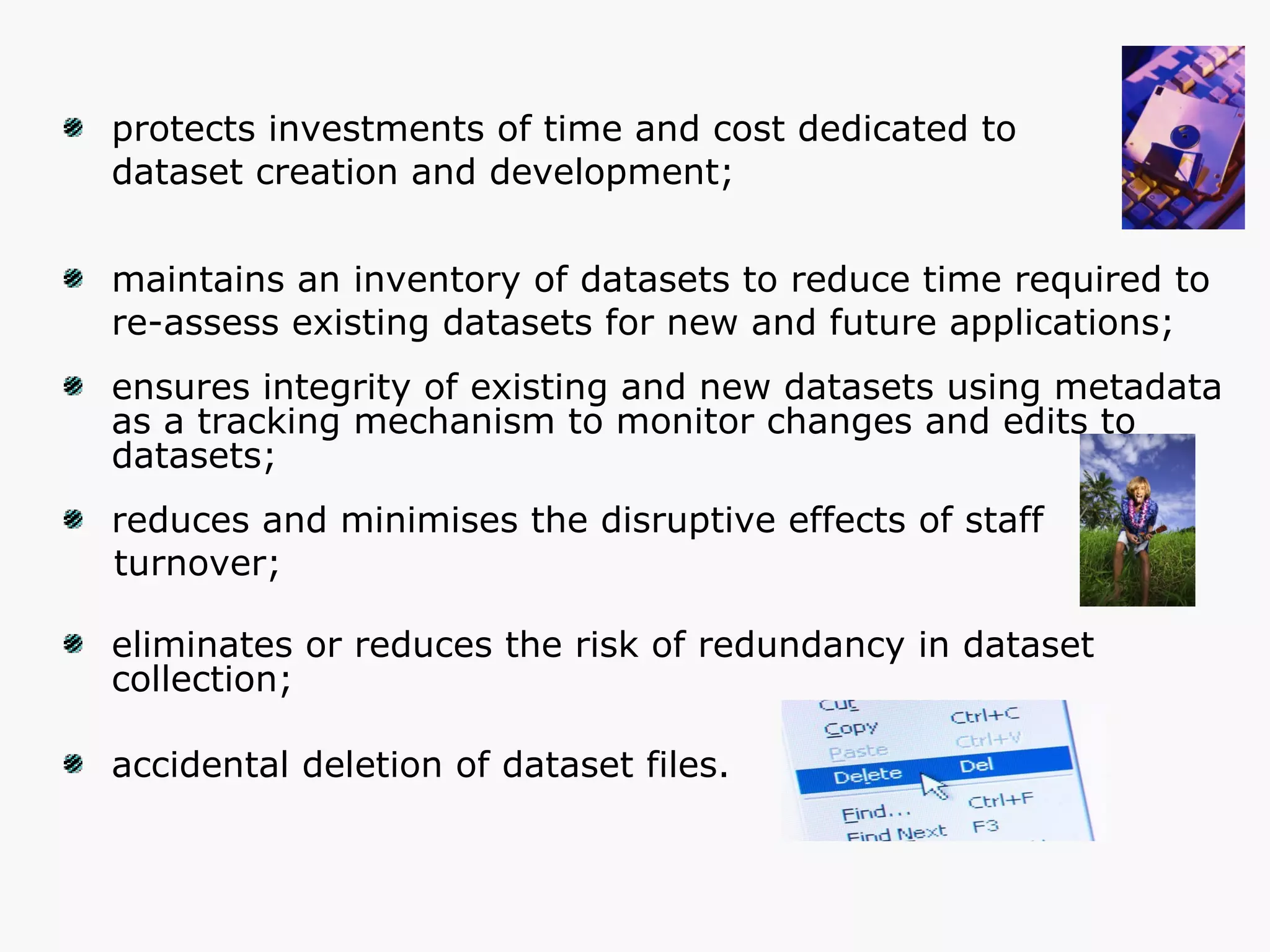 protects investments of time and cost dedicated to  dataset creation and development; maintains an inventory of datasets to reduce time required to  re-assess existing datasets for new and future applications; ensures integrity of existing and new datasets using metadata  as a tracking mechanism to monitor changes and edits to datasets; reduces and minimises the disruptive effects of staff  turnover; eliminates or reduces the risk of redundancy in dataset collection;  accidental deletion of dataset files. 