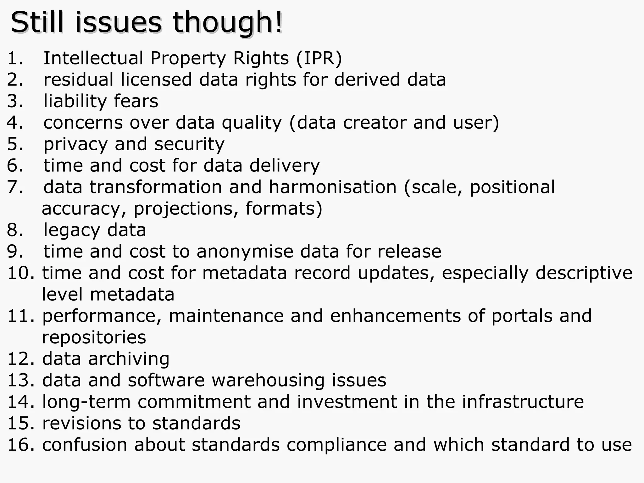 Intellectual Property Rights (IPR) residual licensed data rights for derived data  liability fears concerns over data quality (data creator and user) privacy and security time and cost for data delivery data transformation and harmonisation (scale, positional    accuracy, projections, formats) legacy data time and cost to anonymise data for release time and cost for metadata record updates, especially descriptive    level metadata performance, maintenance and enhancements of portals and    repositories data archiving data and software warehousing issues long-term commitment and investment in the infrastructure revisions to standards confusion about standards compliance and which standard to use  Still issues though! 