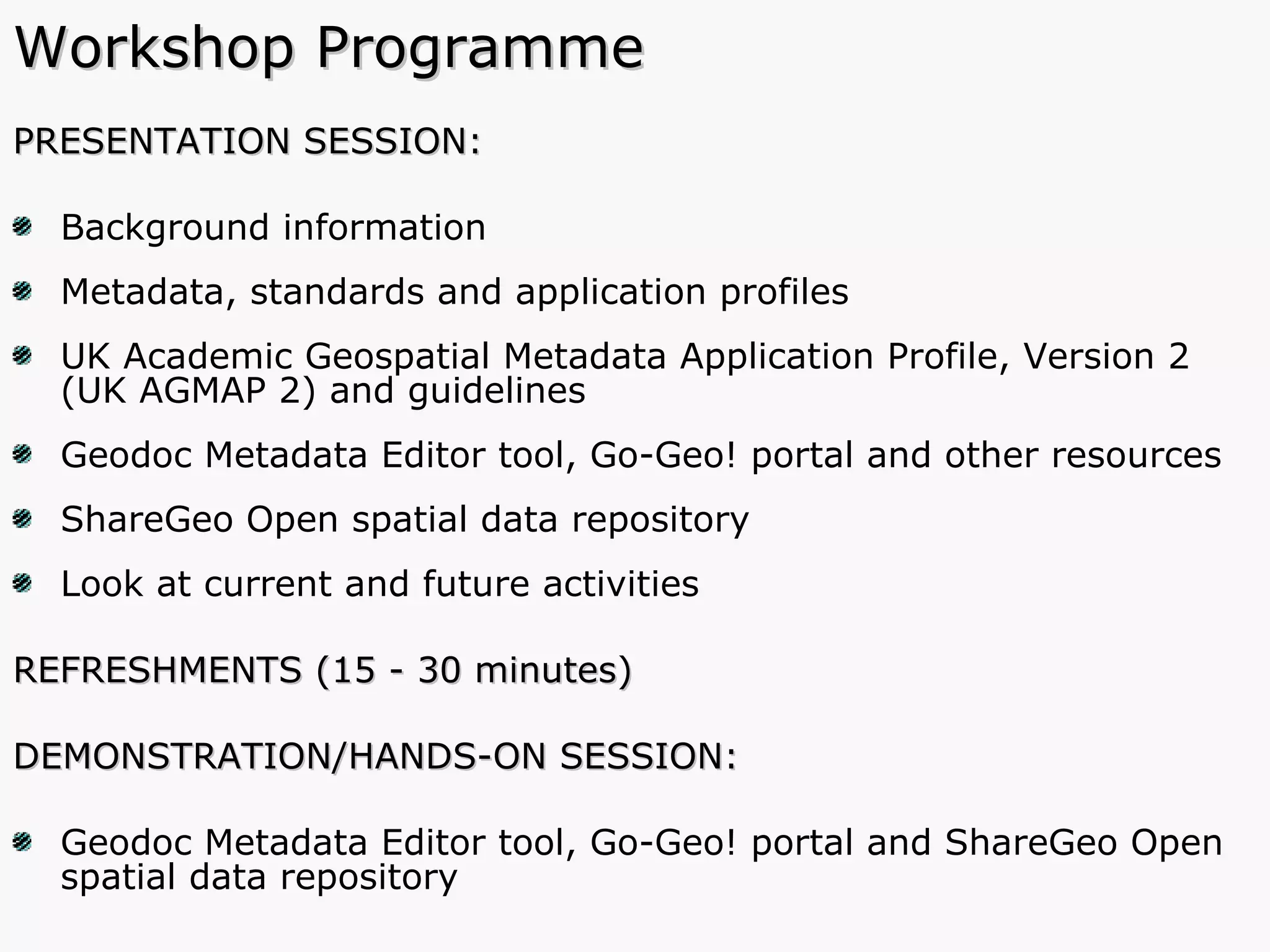Workshop Programme PRESENTATION SESSION: Background information Metadata, standards and application profiles  UK Academic Geospatial Metadata Application Profile, Version 2 (UK AGMAP 2) and guidelines Geodoc Metadata Editor tool, Go-Geo! portal and other resources ShareGeo Open spatial data repository Look at current and future activities REFRESHMENTS (15 - 30 minutes) DEMONSTRATION/HANDS-ON SESSION:  Geodoc Metadata Editor tool, Go-Geo! portal and ShareGeo Open spatial data repository 