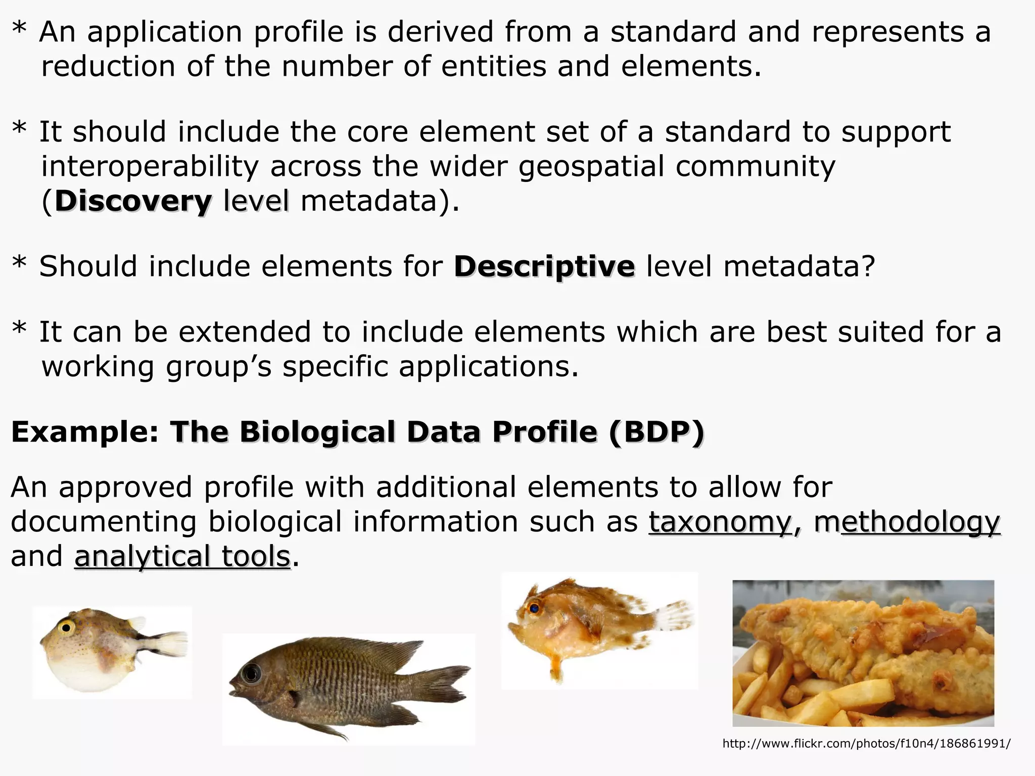 * An application profile is derived from a standard and represents a  reduction of the number of entities and elements. * It should include the core element set of a standard to support interoperability across the wider geospatial community  ( Discovery  level  metadata). * Should include elements for  Descriptive  level metadata? * It can be extended to include elements which are best suited for a working group’s specific applications. Example:  The Biological Data Profile (BDP) An approved profile with additional elements to allow for documenting biological information such as  taxonomy , m ethodology  and  analytical tools . http://www.flickr.com/photos/f10n4/186861991/ 