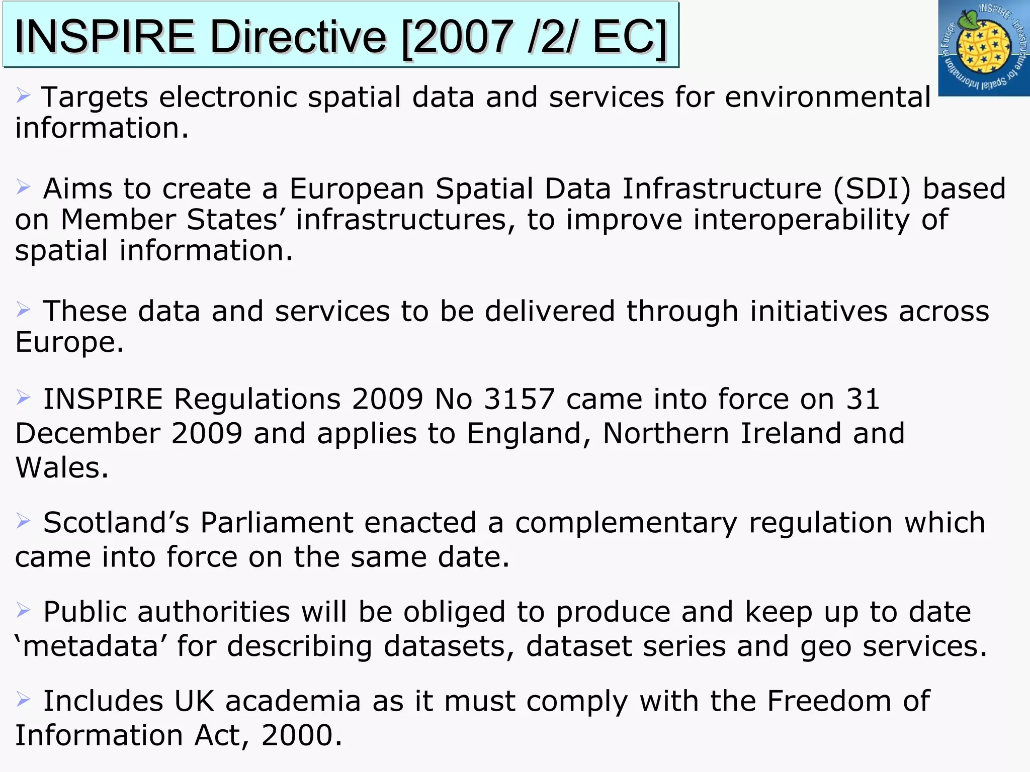 INSPIRE Directive [2007 /2/ EC] T argets electronic spatial data and services for environmental information.  Aims to create a European Spatial Data Infrastructure (SDI) based on Member States’ infrastructures, to improve interoperability of spatial information. These data and services to be delivered through initiatives across Europe.  INSPIRE Regulations 2009 No 3157 came into force on 31 December 2009 and applies to England, Northern Ireland and Wales. Scotland’s Parliament enacted a complementary regulation which came into force on the same date.  Public authorities will be obliged to produce and keep up to date ‘metadata’ for describing datasets, dataset series and geo services. Includes UK academia as it must comply with the Freedom of Information Act, 2000. 