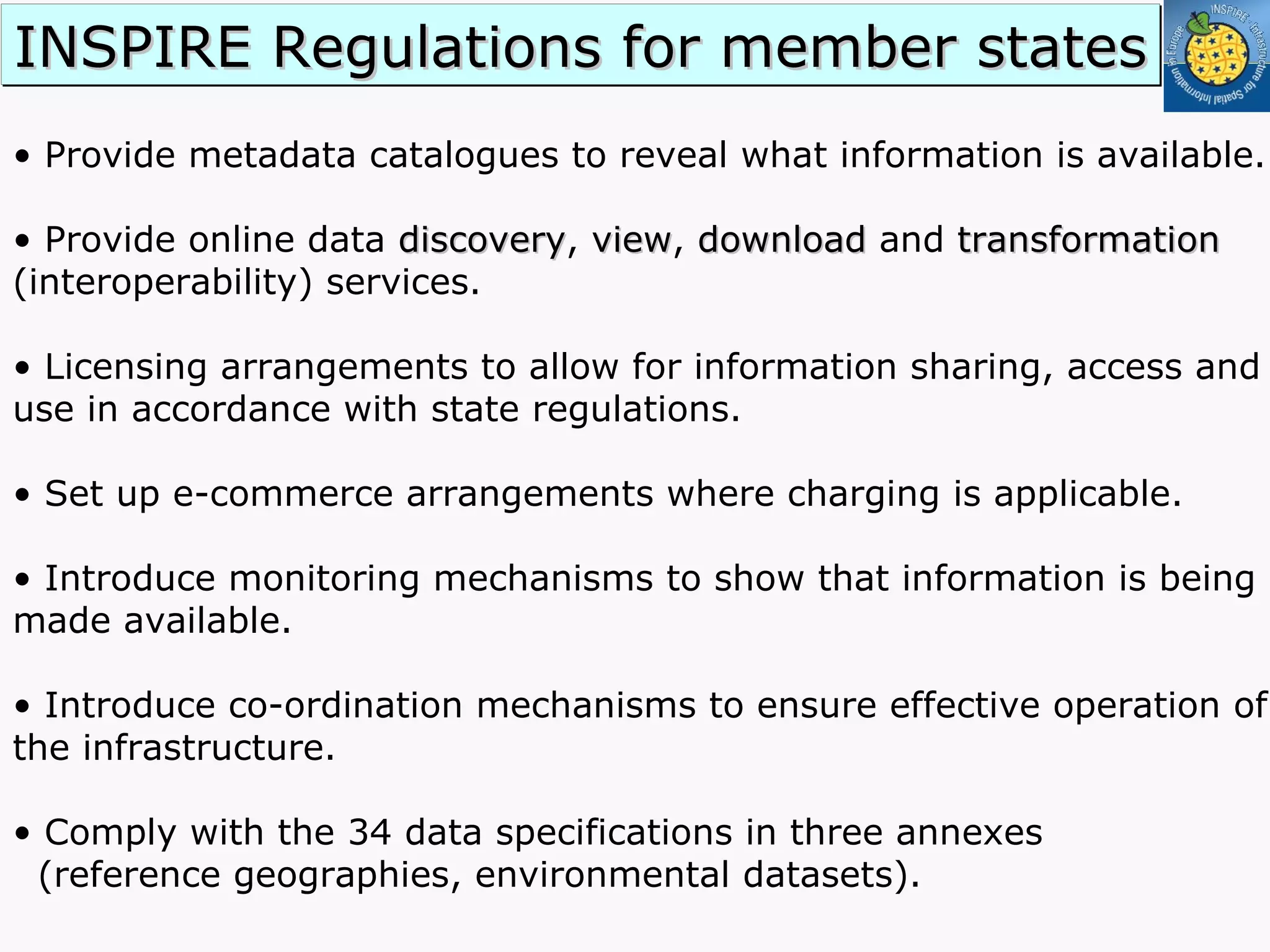 •  Provide metadata catalogues to reveal what information is available. •  Provide online data  discovery ,  view ,  download  and  transformation  (interoperability) services. •  Licensing arrangements to allow for information sharing, access and use in accordance with state regulations. •  Set up e-commerce arrangements where charging is applicable. •  Introduce monitoring mechanisms to show that information is being made available. •  Introduce co-ordination mechanisms to ensure effective operation of the infrastructure. Comply with the 34 data specifications in three annexes  (reference geographies, environmental datasets). INSPIRE Regulations for member states 