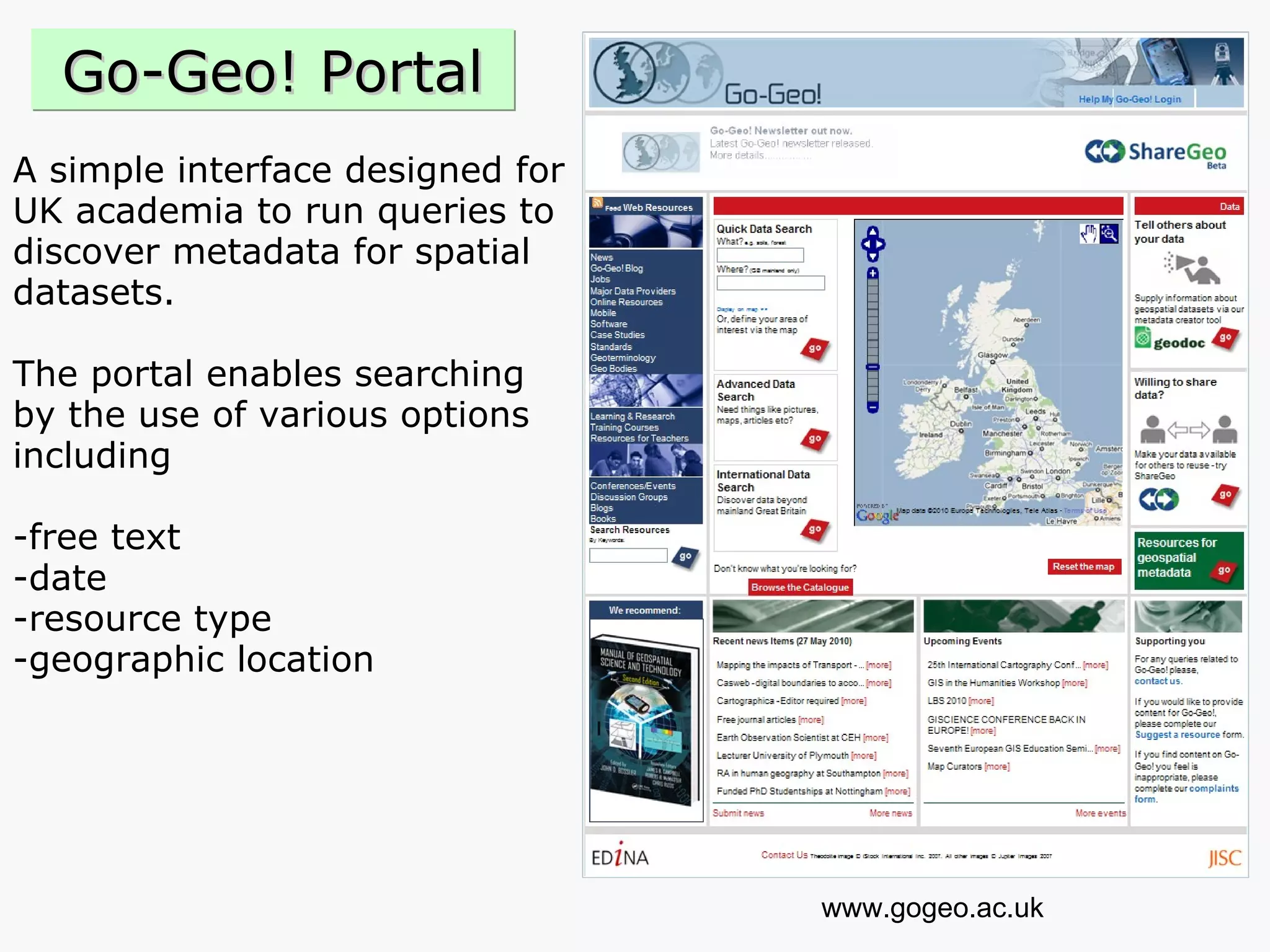 A simple interface designed for  UK academia to run queries to  discover metadata for spatial  datasets.  The portal enables searching  by the use of various options  including  -free text  -date  -resource type  -geographic location www.gogeo.ac.uk Go-Geo! Portal 