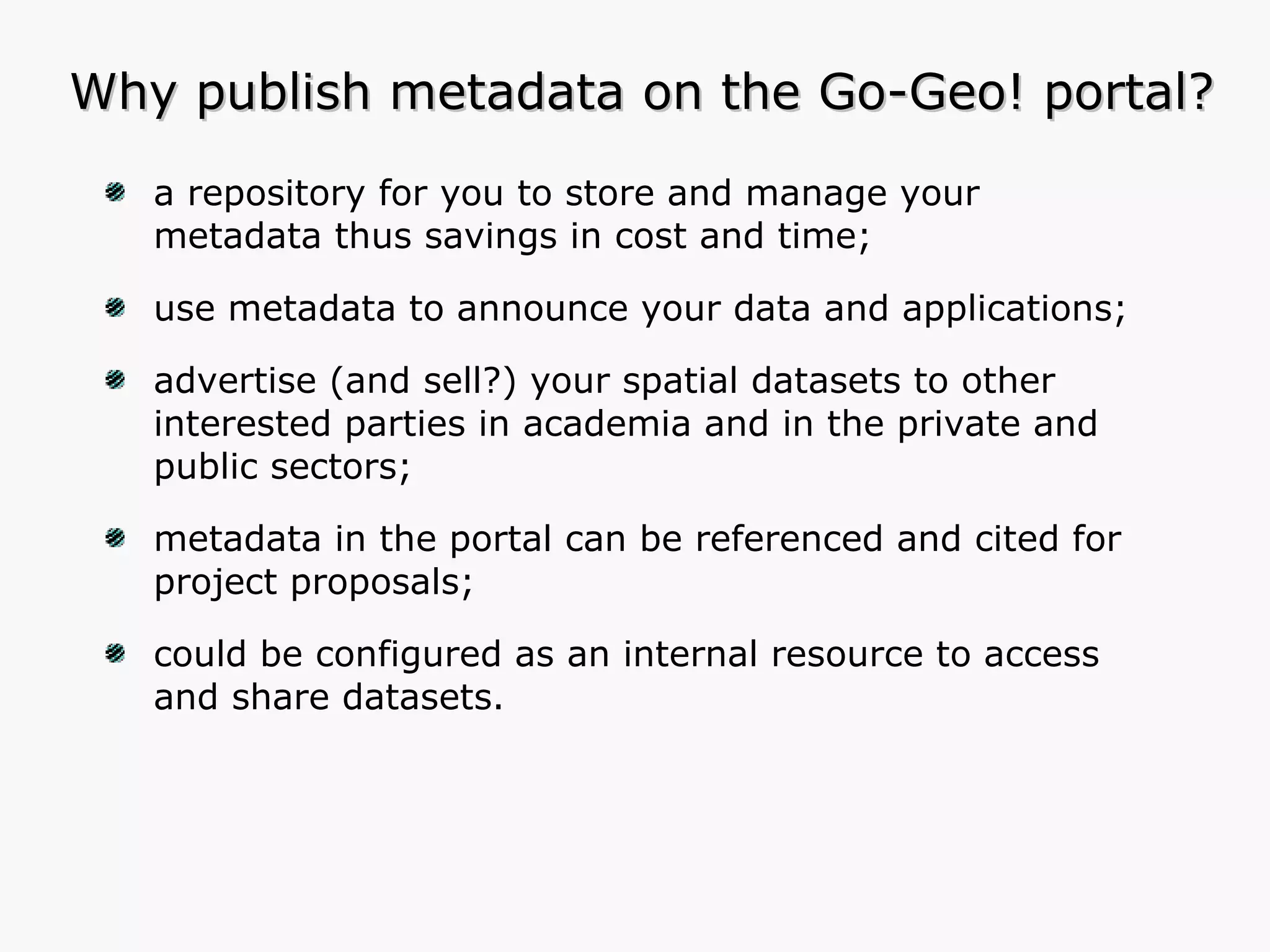 Why publish metadata on the Go-Geo! portal? a repository for you to store and manage your metadata thus savings in cost and time; use metadata to announce your data and applications; advertise (and sell?) your spatial datasets to other interested parties in academia and in the private and public sectors; metadata in the portal can be referenced and cited for project proposals; could be configured as an internal resource to access and share datasets. 