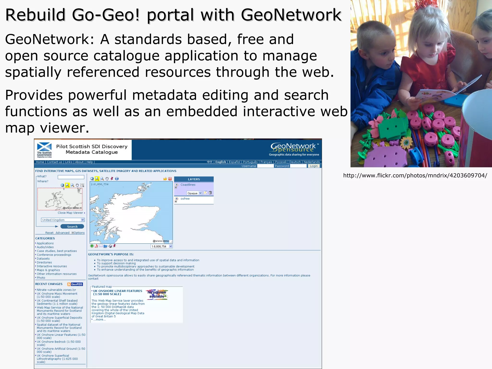 Rebuild Go-Geo! portal with GeoNetwork GeoNetwork: A standards based, free and  open source catalogue application to manage  spatially referenced resources through the web.  Provides powerful metadata editing and search  functions as well as an embedded interactive web  map viewer.  http://www.flickr.com/photos/mndrix/4203609704/ 