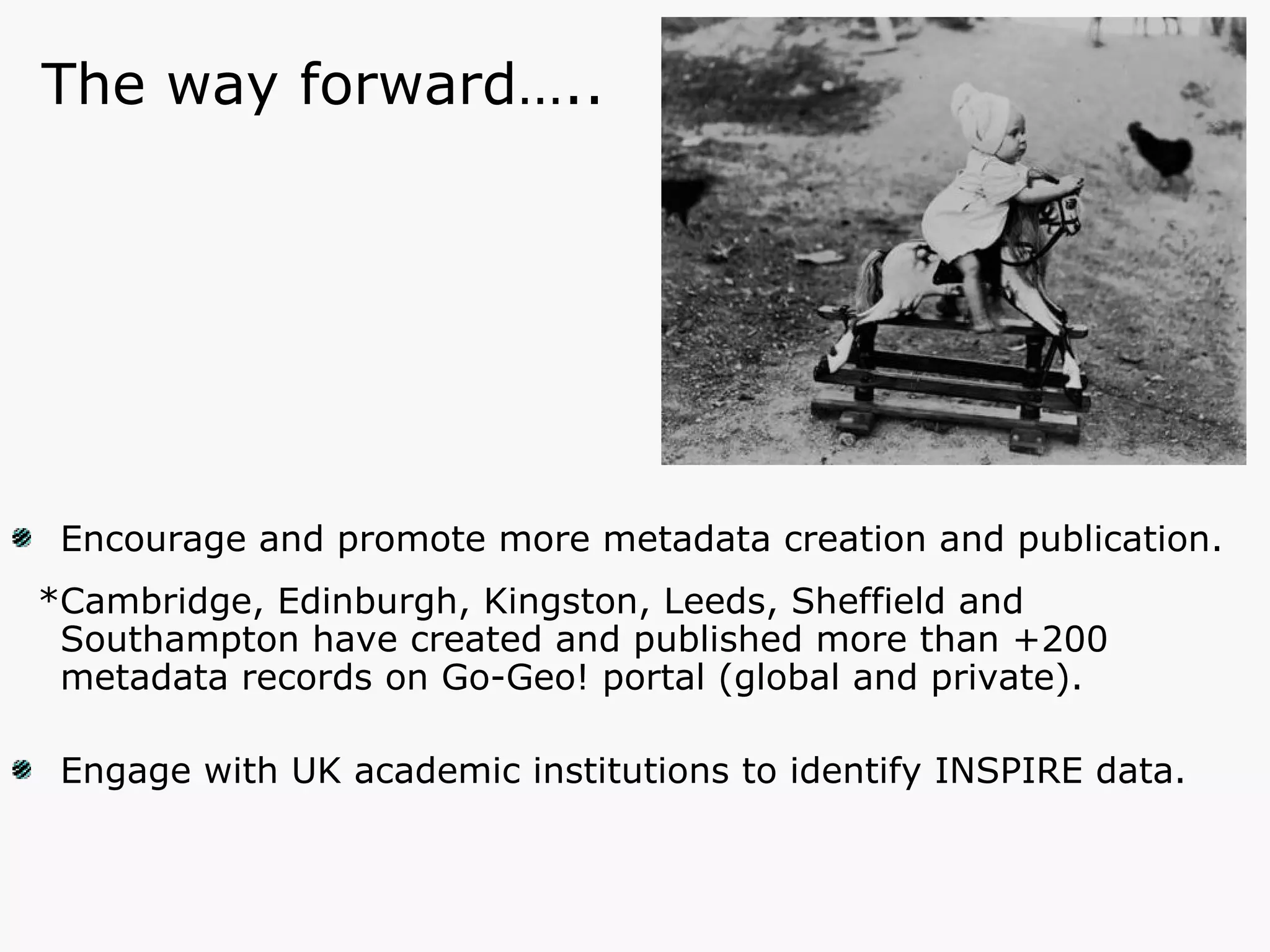 Encourage and promote more metadata creation and publication. *Cambridge, Edinburgh, Kingston, Leeds, Sheffield and Southampton have created and published more than +200 metadata records on Go-Geo! portal (global and private). Engage with UK academic institutions to identify INSPIRE data. The way forward….. 