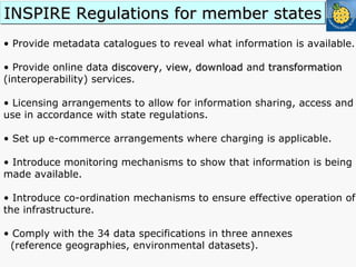 •  Provide metadata catalogues to reveal what information is available. •  Provide online data  discovery ,  view ,  download  and  transformation  (interoperability) services. •  Licensing arrangements to allow for information sharing, access and use in accordance with state regulations. •  Set up e-commerce arrangements where charging is applicable. •  Introduce monitoring mechanisms to show that information is being made available. •  Introduce co-ordination mechanisms to ensure effective operation of the infrastructure. Comply with the 34 data specifications in three annexes  (reference geographies, environmental datasets). INSPIRE Regulations for member states 
