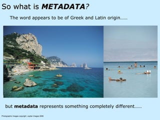 So what is  METADATA ? The word appears to be of Greek and Latin origin…… but  metadata  represents something completely different…… Photographic Images copyright: Jupiter Images 2006   