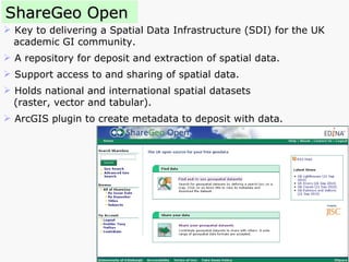 ShareGeo Open Key to delivering a Spatial Data Infrastructure (SDI) for the UK academic GI community.  A repository for deposit and extraction of spatial data. Support access to and sharing of spatial data. Holds national and international spatial datasets  (raster, vector and tabular). ArcGIS plugin to create metadata to deposit with data. 