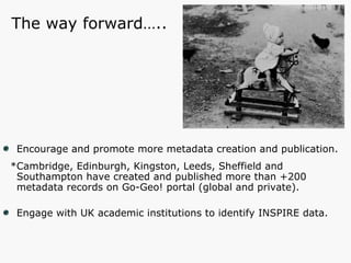 Encourage and promote more metadata creation and publication. *Cambridge, Edinburgh, Kingston, Leeds, Sheffield and Southampton have created and published more than +200 metadata records on Go-Geo! portal (global and private). Engage with UK academic institutions to identify INSPIRE data. The way forward….. 