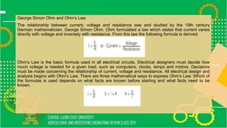 George Simon Ohm and Ohm’s Law
The relationship between current, voltage and resistance was and studied by the 19th century
German mathematician, George Simon Ohm. Ohm formulated a law which states that current varies
directly with voltage and inversely with resistance. From this law the following formula is derived:
Ohm’s Law is the basic formula used in all electrical circuits. Electrical designers must decide how
much voltage is needed for a given load, such as computers, clocks, lamps and motors. Decisions
must be made concerning the relationship of current, voltage and resistance. All electrical design and
analysis begins with Ohm’s Law. There are three mathematical ways to express Ohm’s Law. Which of
the formulas is used depends on what facts are known before starting and what facts need to be
known.
 