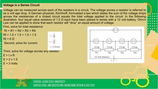 Voltage in a Series Circuit
Voltage can be measured across each of the resistors in a circuit. The voltage across a resistor is referred to
as a volt age drop. A German physicist, Kirchhoff, formulated a law which states the sum of the voltage drops
across the resistances of a closed circuit equals the total voltage applied to the circuit. In the following
illustration, four equal value resistors of 1.5 Ω each have been placed in series with a 12 volt battery. Ohm’s
Law can be applied to show that each resistor will “drop” an equal amount of voltage.
First, solve for total resistance:
Rt = R1 + R2 + R3 + R4
Rt = 1.5 + 1.5 + 1.5 + 1.5
Rt = 6 Ω
Second, solve for current:
Third, solve for voltage across any resistor:
E = I x R
E = 2 x 1.5
E = 3 Volts
 